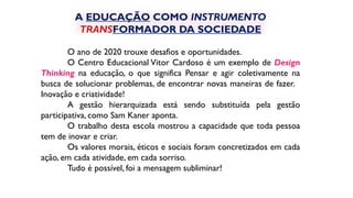 O ano de 2020 trouxe desafios e oportunidades.
O Centro Educacional Vitor Cardoso é um exemplo de Design
Thinking na educação, o que significa Pensar e agir coletivamente na
busca de solucionar problemas, de encontrar novas maneiras de fazer.
Inovação e criatividade!
A gestão hierarquizada está sendo substituída pela gestão
participativa, como Sam Kaner aponta.
O trabalho desta escola mostrou a capacidade que toda pessoa
tem de inovar e criar.
Os valores morais, éticos e sociais foram concretizados em cada
ação, em cada atividade, em cada sorriso.
Tudo é possível, foi a mensagem subliminar!
A EDUCAÇÃO COMO INSTRUMENTO
TRANSFORMADOR DA SOCIEDADE
 