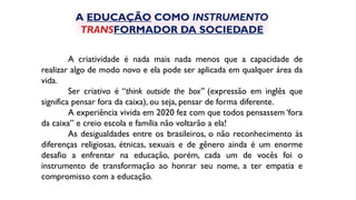 A criatividade é nada mais nada menos que a capacidade de
realizar algo de modo novo e ela pode ser aplicada em qualquer área da
vida.
Ser criativo é “think outside the box” (expressão em inglês que
significa pensar fora da caixa), ou seja, pensar de forma diferente.
A experiência vivida em 2020 fez com que todos pensassem ‘fora
da caixa” e creio escola e família não voltarão a ela!
As desigualdades entre os brasileiros, o não reconhecimento às
diferenças religiosas, étnicas, sexuais e de gênero ainda é um enorme
desafio a enfrentar na educação, porém, cada um de vocês foi o
instrumento de transformação ao honrar seu nome, a ter empatia e
compromisso com a educação.
A EDUCAÇÃO COMO INSTRUMENTO
TRANSFORMADOR DA SOCIEDADE
 