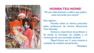 HONRATEU NOME!
“Os que estão fazendo o melhor que podem,
estão honrando seus nomes.”
Este registro...
Sintetiza todos os valores praticados
pelos professores do Centro Educacional
Vitor Azevedo.
Sintetiza a importância do professor e
da escola na formação do cidadão e na
construção de uma sociedade saudável.
Miguel Garcia, aos 11 anos, sintetiza o
resultado do trabalho escola-família.
Madadayo!
 