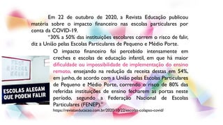 Em 22 de outubro de 2020, a Revista Educação publicou
matéria sobre o impacto financeiro nas escolas particulares por
conta da COVID-19.
“30% a 50% das instituições escolares correm o risco de falir,
diz a União pelas Escolas Particulares de Pequeno e Médio Porte.
O impacto financeiro foi percebido intensamente em
creches e escolas de educação infantil, em que há maior
dificuldade ou impossibilidade de implementação do ensino
remoto, ensejando na redução da receita destas em 54%,
em junho, de acordo com a União pelas Escolas Particulares
de Pequeno e Médio Porte, correndo o risco de 80% das
referidas instituições de ensino fecharem as portas neste
período, segundo a Federação Nacional de Escolas
Particulares (FENEP).”
https://revistaeducacao.com.br/2020/10/22/escolas-colapso-covid/
 