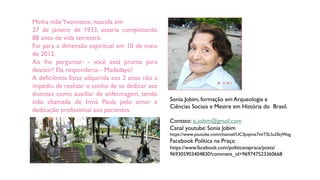 Minha mãeYvonnette, nascida em
27 de janeiro de 1933, estaria completando
88 anos de vida terrestre.
Foi para a dimensão espiritual em 10 de maio
de 2012.
Ao lhe perguntar: - você está pronta para
desistir? Ela responderia: - Madadayo!
A deficiência física adquirida aos 2 anos não a
impediu de realizar o sonho de se dedicar aos
doentes como auxiliar de enfermagem, tendo
sido chamada de Irmã Paula pelo amor e
dedicação profissional aos pacientes.
Sonia Jobim, formação em Arqueologia e
Ciências Sociais e Mestre em História do Brasil.
Contato: sj.jobim@gmail.com
Canal youtube: Sonia Jobim
https://www.youtube.com/channel/UC3jopmz7vtiTSLSul3kjWog
Facebook Política na Praça:
https://www.facebook.com/politicanapraca/posts/
969305903404830?comment_id=969747523360668
 