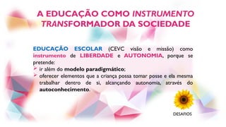 EDUCAÇÃO ESCOLAR (CEVC visão e missão) como
instrumento de LIBERDADE e AUTONOMIA, porque se
pretende:
 ir além do modelo paradigmático;
 oferecer elementos que a criança possa tomar posse e ela mesma
trabalhar dentro de si, alcançando autonomia, através do
autoconhecimento.
A EDUCAÇÃO COMO INSTRUMENTO
TRANSFORMADOR DA SOCIEDADE
DESAFIOS
 