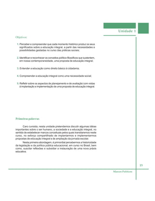 Unidade 1
15
Marcos Políticos
Objetivos:
1. Perceber e compreender que cada momento histórico produz os seus
significados sobre a educação integral, a partir das necessidades e
possibilidades gestadas no curso das práticas sociais;
2. Identificar e reconhecer os conceitos político-filosóficos que sustentem,
em nossa contemporaneidade, uma proposta de educação integral;
3. Entender a educação como direito básico à cidadania;
4. Compreender a educação integral como uma necessidade social;
5. Refletir sobre os aspectos de planejamento e de avaliação com vistas
à implantação e implementação de uma proposta de educação integral.
Primeiras palavras
Caro cursista, nesta unidade pretendemos discutir algumas idéias
importantes sobre o ser humano, a sociedade e a educação integral, no
sentido de estabelecer marcos conceituais pelos quais transitaremos neste
curso, no esforço compartilhado de implantarmos e implementarmos
propostas de educação integral e de ampliação da jornada escolar.
Nesta primeira abordagem, é primordial percebermos a historicidade
da legislação e da política pública educacional, em curso no Brasil, bem
como, suscitar reflexões e subsidiar a instauração de uma nova práxis
educativa.
 