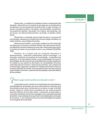 Unidade 1
17
Marcos Políticos
Diante disso, a condição de civilidade humana é assegurada pela
educação. Dessa forma, é no contexto da educação que os procedimentos
acontecerão nos mais diversos fios do tecido social, ou seja, na família, na
escola, nos partidos políticos, nas igrejas, nas associações, nos grêmios,
nas quadras de esportes, nas praças, nos museus, nas academias, nas
lan houses, nos sites de relacionamento, nas festas, no trabalho, dentre
outros.
Dessa forma, a educação assume lugar de relevo no processo de
humanização, sobretudo se considerarmos a sua formação omnilateral, ou
melhor dizendo, suas múltiplas dimensões.
Nessa linha de trabalho, a educação configura-se como toda ação
ou esforço que os homens e mulheres realizam nas mais diversas formas,
nos diferentes momentos históricos de suas vidas, influenciados pela cultura,
no sentido de manter a sua condição humana, sua civilidade (FIGUEIRA,
1995).
Portanto, se o homem está em constante movimento e
desenvolvimento - produzindo conhecimento, ciência e tecnologia – e a
educação constitui-se um processo de humanização, é imperativo que
pensemos, à luz das práticas sociais, novas possibilidades de ensino e
aprendizagem escolar. Isso para que a educação tenha sentido e significado,
na medida em que atenda as demandas e as necessidades formativas
produzidas pelo ser humano e, nesse preciso momento, com o estatuto de
uma educação integral que considere as múltiplas dimensões humanas e
a própria ampliação da jornada. Uma educação escolar que seja capaz de
propor desafios, promover o entendimento da realidade e sobre ela interferir
de forma efetiva.
Qual o papel social e político da educação escolar?
A educação escolar constitui-se na viabilização de oportunidades e
possibilidades de apropriação dos bens historicamente produzidos pela
humanidade (nesse caso o conhecimento e a cultura), ou seja, no âmbito
escolar, implica no sujeito tomar consciência de sua cultura enquanto
elemento definidor de suas lides diárias, conhecendo as elaborações e
produções manifestas nas diversas linguagens que as gerações passadas
produziram,instrumentalizando-separaforjarnovaselaboraçõeseproduções
do seu tempo. E, isso implica promover o encontro da biografia dos sujeitos
com a biografia da humanidade.
 