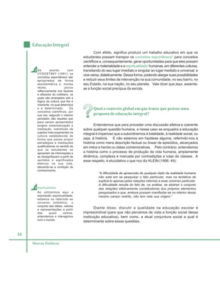 18
Educação Integral
Marcos Políticos
Com efeito, significa produzir um trabalho educativo em que os
estudantes possam transpor os conceitos espontâneos2
para conceitos
científicos e, consequentemente, gerar oportunidades para que eles possam
entenderamaterialidadeeaespiritualidade3
humanas,emdiferentesculturas,
transitando do seu lugar imediato e singular ao lugar mediato e universal, e
vice-versa,dialeticamente.Dessaforma,podendoalargarsuaspossibilidades
e reduzir seus limites de intervenção na sua comunidade, no seu bairro, no
seu Estado, na sua nação, no seu planeta. Vale dizer que,aqui, assenta-
se a função social precípua da escola.
Qual o contexto global em que temos que pensar uma
proposta de educação integral?
Entendemos que para proceder uma discussão efetiva e coerente
sobre qualquer questão humana, e nesse caso se enquadra a educação
integral é imperioso que a subordinemos à totalidade, à realidade social, ou
seja, à história. E não estamos em hipótese alguma, referindo-nos à
história como mera descrição factual ou linear de episódios, alicerçados
em mitos e heróis ou datas comemorativas. Pelo contrário, entendemos
a história como o processo de produção da vida humana, amplamente
dinâmica, complexa e marcada por contradições e lutas de classes. A
esse respeito, é elucidativo o que noz diz KLEIN (1996: 49):
“A dificuldade de apreensão de qualquer dado da realidade humana
não está em se pesquisar o fato particular, mas na tentativa de
explicá-lo apenas pelas relações internas a esse universo particular.
A dificuldade resulta do fato de, na análise, se abstrair o conjunto
das relações efetivamente constituidoras dos próprios elementos
pesquisados e que, embora possam manifestar-se no interior desse
mesmo campo restrito, não tem nele sua origem.”
Diante disso, discutir a qualidade na educação escolar é
imprescindível (para que não percamos de vista a função social dessa
instituição educativa), bem como, a atual conjuntura social a qual é
determinante sobre essas questões.
3 espiritualidade
Ao utilizarmos aqui a
expressão espiritualidade,
estamos no referindo ao
universo simbólico, o
conjunto das idéias, valores
e representações a partir
das quais vemos,
entendemos e interagimos
com o mundo.
2 De acordo com
VYGOSTSKY (1991), os
conceitos espontâneos são
apropriados de forma
assistemática e, muitas
vezes, pouco
reflexivamente nos fazeres
e afazeres do cotidiano, os
quais são arranjados sob a
lógica da cultura que lhe é
imanente, na qual determina
e é determinado. Os
conceitos científicos, por
sua vez, segundo o mesmo
pensador, são aqueles que
para serem apreendidos
exigem sistematização e
mediação, sobretudo de
sujeitos mais experientes na
cultura estabelecida de
forma que possa propor
estratégias e mediações
qualificadoras no sentido de
que os estudantes se
apropriem de informações e
as ressignifiquem a partir de
sentidos e significados
efetivos na sua vida,
elevando-as a condição de
conhecimento.
 