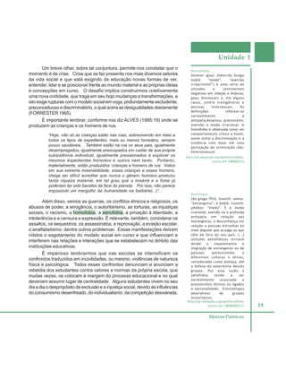 Unidade 1
19
Marcos Políticos
Um breve olhar, sobre tal conjuntura, permite-nos constatar que o
momento é de crise. Crise que se faz presente nos mais diversos setores
da vida social e que está exigindo da educação novas formas de ver,
entender, lidar e se posicionar frente ao mundo material e as próprias ideias
e concepções em curso. O desafio implica construirmos coletivamente
uma nova civilidade, que traga em seu bojo mudanças e transformações, e
isto exige rupturas com o modelo social em voga, profundamente excludente,
preconceituoso e discriminatório, o qual acirra as desigualdades diariamente
(FORRESTER 1995).
É importante lembrar, conforme nos diz ALVES (1995:19) onde se
produzem as crianças e os homens de rua.
“Hoje, não só as crianças estão nas ruas, sobrevivendo em meio a
todos os tipos de expedientes, mais ou menos honestos, sempre
pouco saudáveis. Também estão na rua os seus pais, igualmente
desempregados, igualmente preocupados em cuidar de sua própria
subsistência individual, igualmente pressionados a explorar os
mesmos expedientes honestos e outros nem tanto. Portanto,
materialmente, estão produzidos ‘crianças e homens de rua’. Vistos
em sua extrema miserabilidade, essas crianças e esses homens,
chega ser difícil acreditar que nunca o gênero humano produziu
tanta riqueza material, em tal grau que a miséria e a fome já
poderiam ter sido banidas da face do planeta. Por isso, não parece
impossível um mergulho da humanidade na barbárie(...)”.
Além disso, vemos as guerras, os conflitos étnicos e religiosos, os
abusos de poder, a arrogância, o autoritarismo, as torturas, as injustiças
sociais, o racismo, a homofobia, a xenofobia, a privação à liberdade, a
intolerância e a censura a expressão. É relevante, também, considerar os
assaltos, os sequestros, os assassinatos, a reprovação, a evasão escolar,
o analfabetismo, dentre outros problemas. Essas manifestações deixam
nítidos o esgotamento do modelo social em curso e que influenciam e
interferem nas relações e interações que se estabelecem no âmbito das
instituições educativas.
É imperioso lembrarmos que nas escolas se intensificam os
confrontos traduzidos em incivilidades, ou mesmo, violências de natureza
física e psicológica. Todos esses confrontos denunciam e anunciam a
rebeldia dos estudantes contra valores e normas da própria escola, que
muitas vezes, os colocam à margem do processo educacional e no qual
deveriam assumir lugar de centralidade. Alguns estudantes vivem no seu
dia a dia o despropósito da exclusão e a injustiça social, devido às influências
do consumismo desenfreado, do individualismo, da competição desvairada,
Homofobia
(homo= igual, fobia=do Grego
öüâïò “medo”, “aversão
irreprimível”) é uma série de
atitudes e sentimentos
negativos em relação a lésbicas,
gays, bissexuais e, em alguns
casos, contra transgêneros e
pessoas intersexuais. As
definições referem-se
variavelmente a
antipatia,desprezo, preconceito,
aversão e medo irracional. A
homofobia é observada como um
comportamento crítico e hostil,
assim como a discriminação e a
violência com base em uma
percepção de orientação não-
heterossexual.
Xenofobia
(do grego îÝíïò, translit. xénos:
“estrangeiro”; e öüâïò, translit.
phóbos: “medo”. É o medo
irracional, aversão ou a profunda
antipatia em relação aos
estrangeiros, a desconfiança em
relação a pessoas estranhas ao
meio daquele que as julga ou que
vêm de fora do seu país. (...)
atitudes xenofóbicas incluem
desde o impedimento à
imigração de estrangeiros ou de
pessoas pertencentes a
diferentes culturas e etnias,
consideradas como ameaça, até
a defesa do extermínio desses
grupos. Por esta razão a
xenofobia tende a ser
normalmente associada a
preconceitos étnicos ou ligados
a nacionalidade. Estereótipos
pejorativos de grupos
minoritários.
(http://pt.wikipedia.org/wiki/Homofobia,
acesso em 14/06/2011)
(http://pt.wikipedia.org/wiki/Xenofobia,
acesso em 14/06/06/2011)
 