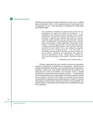 20
Educação Integral
Marcos Políticos
da falta de oportunidades culturais e profissionais, assim como, a nefasta
lógica meritocrática, enfim, o forte e agressivo apelo à valorização do ter
em detrimento do ser, numa perspectiva marcadamente individualista
(LATERMAN, 2000).
“Por incivilidade se entenderá uma grande gama de fatos indo da
indelicadeza, má criação das crianças ao vandalismo (...). As
incivilidades mais inofensivas parecem ameaças contra a ordem
estabelecida, transgredindo códigos elementares da vida em
sociedade, o código de boas maneiras. Elas podem ser da ordem
do barulho, sujeira, impolidez, tudo que causa desordem. Não são
então, necessariamente, comportamentos ilegais em seu sentido
jurídico mas infrações à ordem estabelecida, encontradas na vida
cotidiana. Elas são, segundo Roche, o elo que falta e que explica
a insegurança sentida pelas pessoas, mesmo que elas não foram
vítimas de crimes e delitos; mas a vida cotidiana se degrada
efetivamente e não imaginariamente. Indo mais além, as
incivilidades, pela impressão de desordem que geram, são para os
que as sofrem a ocasião de um compromisso, uma defesa em
causa da organização do mundo. Através delas a violência se
torna uma crise de sentido e contra sentido. Elas abrem a ideia do
caos.”
(DEBARBIEUXApud LATERMAN (2000: 37).
Portanto, nesse palco de crises, também, encontra-se a educação,
a escola, os estudantes, os professores e os dirigentes. Aqueles que se
propõem protagonistas da história, que não estão dispostos a reproduzir e
perpetuar o status quo, mas interferir efetivamente nas decisões e na
condução dos rumos da sociedade e da educação, temos o desafio
inalienável de compreender esse complexo processo. A compreensão
faz-se fundamental para que a intervenção do processo educativo escolar
possa colaborar de forma muita efetiva na reversão desse quadro,
compreendendo a realidade social, problematizando o cotidiano, buscando
informações e conhecimentos capazes de interferir nessa realidade num
sentido positivo, na perspectiva da construção de uma realidade mais justa,
feliz e igualitária.
 