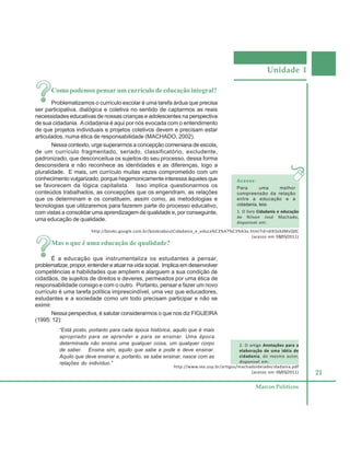 Unidade 1
21
Marcos Políticos
Como podemos pensar um currículo de educação integral?
Problematizamos o currículo escolar é uma tarefa árdua que precisa
ser participativa, dialógica e coletiva no sentido de captarmos as reais
necessidades educativas de nossas crianças e adolescentes na perspectiva
de sua cidadania. Acidadania é aqui por nós evocada com o entendimento
de que projetos individuais e projetos coletivos devem e precisam estar
articulados, numa ética de responsabilidade (MACHADO, 2002).
Nessa contexto, urge superarmos a concepção comeniana de escola,
de um currículo fragmentado, seriado, classificatório, excludente,
padronizado, que desconceitua os sujeitos do seu processo, dessa forma
desconsidera e não reconhece as identidades e as diferenças, logo a
pluralidade. E mais, um currículo muitas vezes comprometido com um
conhecimento vulgarizado, porque hegemonicamente interessa àqueles que
se favorecem da lógica capitalista. Isso implica questionarmos os
conteúdos trabalhados, as concepções que os engendram, as relações
que os determinam e os constituem, assim como, as metodologias e
tecnologias que utilizaremos para fazerem parte do processo educativo,
com vistas a consolidar uma aprendizagem de qualidade e, por conseguinte,
uma educação de qualidade.
Mas o que é uma educação de qualidade?
É a educação que instrumentaliza os estudantes a pensar,
problematizar, propor,entendereatuarnavidasocial. Implicaemdesenvolver
competências e habilidades que ampliem e alarguem a sua condição de
cidadãos, de sujeitos de direitos e deveres, permeados por uma ética de
responsabilidade consigo e com o outro. Portanto, pensar e fazer um novo
currículo é uma tarefa política imprescindível, uma vez que educadores,
estudantes e a sociedade como um todo precisam participar e não se
eximir.
Nessa perspectiva, é salutar considerarmos o que nos diz FIGUEIRA
(1995: 12):
“Está posto, portanto para cada época histórica, aquilo que é mais
apropriado para se aprender e para se ensinar. Uma época
determinada não ensina uma qualquer coisa, um qualquer corpo
de saber. Ensina sim, aquilo que sabe e pode e deve ensinar.
Aquilo que deve ensinar e, portanto, se sabe ensinar, nasce com as
relações do indivíduo.”
http://books.google.com.br/booksaboutCidadania_e_educa%C3%A7%C3%A3o.html?id=dIX3xXdMvQ0C
(acesso em 08/05/2011)
Acesse:
Para uma melhor
compreensão da relação
entre a educação e a
cidadania, leia:
1. O livro Cidadania e educação
de Nilson José Machado,
disponível em:
http://www.iea.usp.br/artigos/machadoideiadecidadania.pdf
(acesso em 06/05/2011)
2. O artigo Anotações para a
elaboração de uma idéia de
cidadania, do mesmo autor,
disponível em:
 