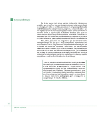 22
Educação Integral
Marcos Políticos
Se já não somos mais o que éramos, certamente, não seremos
amanhã o que somos hoje. Isso acontece porque exige mudanças contínuas,
na educação, em todos os sentidos, sobretudo em tempos de globalização.
No âmbito da escola, esse princípio deve e precisa ser considerado, o que
nos impõe a revisão de nossas concepções, nossas formas e métodos de
trabalho, enfim, a organização do trabalho didático, para que não
continuemos a reproduzir práticas obsoletas, arcaicas e a-históricas, na
medida em que não contribuem para a melhoria da qualidade da educação
e, consequentemente, para o desenvolvimento dos cidadãos e da sociedade.
Mas, talvez, possamos nos perguntar: o que isso tem a ver com a
educação integral ? E por quê? Porque implantar e implementar uma
proposta de educação integral implica compreendermos as relações que
se travam no âmbito da sociedade, bem como, das necessidades
colocadas, dos recursos tecnológicos de que dispomos, das ideias e valores
em curso e com os quais nos aliamos ou nos antepomos. Por conseguinte,
não se trata de pensarmos apenas uma grade de disciplinas, um rol de
conteúdos, formulários de planejamento e avaliações, com algumas reuniões
burocráticas e horários de início e término de atividades.
Trata-se, na verdade de fortalecermos a instituição escola e
os sujeitos que, cotidianamente, tecem as malhas do currículo
e que elaboram e reelaboram o conhecimento, que
compreendem o mundo em que estão situados e exercem
efetivamente sua cidadania. Nesse empreendimento, uma
concepção inclusiva deve balizar as ações, assegurando o
provimento dos recursos necessários e, assim, empreendendo
o devido tratamento pedagógico, por conseguinte, a
reorganização do trabalho didático.
 
