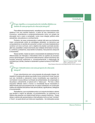 Unidade 1
23
Marcos Políticos
O que significa a reorganização do trabalho didático no
âmbito de uma proposta de educação integral?
Para efeitos de esclarecimento, ressaltamos que nossa compreensão
didática é em seu sentido histórico, a partir do seu nascedouro com
Comenius, entendendo-a contemporaneamente como um projeto de
educação com e para a sociedade, numa nova relação política entre
estudantes, educadores e o conhecimento.
Portanto, ter essa compreensão é salutar até para que tenhamos
maior compreensão sobre as estratégias adotadas, os parceiros que
conquistaremos no sentido de subverter a ordem curricular estabelecida e
construir um novo currículo, com o objetivo de ampliar a jornada escolar,
além de, possibilitar o desenvolvimento das múltiplas dimensões humanas.
E, conforme, já dissemos, essa tarefa é complexa, mas possível, exequível
e necessária.
Nesse sentido, impõe-se assim a necessidade de estabelecer formas
diferenciadas de interação e intercâmbio entre os sujeitos do processo
ensino-aprendizagem, promovendo efetivamente o desenvolvimento das
funções psíquicas superiores e, consequentemente, a elaboração de
conceitos que, de fato, orientem e reorientem a práxis humana (VYGOTSKY:
1991).
O que vislumbramos com uma proposta de educação
integral?
O que vislumbramos com uma proposta de educação integral, diz
respeito à mudança de valores que darão novos contornos à moral, que por
sua vez, tenderão a alavancar novas moralidades que organizam e
normatizam novas práticas na direção da solidariedade, da cooperação e
da justiça e, obviamente, a ruptura com o “status quo”. Por isso, a ética
enquanto reflexão sobre a moral e a moralidade faz-se necessária e
determinante para que possamos dar um passo substantivo na construção
coletiva de relações educativas mais democráticas, significativas, dialógicas
e humanizantes.
Ressaltamos, que a sociedade produz um conjunto de ideias e valores
que tendem a regrar as atitudes, os procedimentos, os costumes e os
hábitos das pessoas num determinado tempo e espaço históricos. Essas
ideias e valores são apresentados e internalizados como os mais “corretos”
e “bons”, os quais devem por todos ser respeitados. As instituições sociais
Figura 2: Comenius (1592 - 1670)
Fonte: infoescola.com
http://www.infoescola.com/biografias/jan-amos-comenius/
 