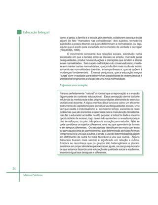 24
Educação Integral
Marcos Políticos
como a igreja, a família e a escola, por exemplo, colaboram para que estas
sejam de fato “marcados nas consciências” dos sujeitos, tornado-os
sujeitados a esses ditames os quais determinam a normalidade, ou seja,
aquilo que é aceito pela sociedade como modelo de verdade e correção
(FIGUEIRA, 1995).
O movimento constante das relações sociais, sobretudo numa
sociedade em que a tensão entre as classes se amplia, marcada pelas
desigualdades, produz novas situações e interações que tendem a alterar
essas normalidades. Sob o apelo da tradição e do conservadorismo, insiste-
se em manter certas normalidades, que já não têm mais razão de existir,
tornando-se normalidades doentias, extemporâneas e, que se opõem à
mudanças fundamentais. É nessa conjuntura, que a educação integral
“surge” com vivacidade para desenvolver possibilidade de ordem pessoal e
profissional originando a criação de uma nova normalidade.
Vejamos um exemplo:
Parece perfeitamente “natural” e normal que a reprovação e a evasão
façam parte do contexto educacional. Essa percepção deriva da forte
influência da meritocracia e das próprias condições alienantes do exercício
profissional docente. A lógica meritocrática funciona como um eficiente
instrumento do capitalismo para perpetuar as desigualdades sociais, uma
vez que exalta o individualismo e, ao mesmo tempo, esconde os reais
problemas que são inerentes e essenciais para a manutenção do sistema.
Isso faz o educador acreditar no dito popular, a todos foi dada a mesma
oportunidade de acesso, logo quem não aprendeu ou evadiu é porque
não se esforçou, ou pior, não possuía vocação para estudar. Não se
pode considerar os sujeitos diferentes, uma vez que aprendem de formas
e em tempos diferentes. Os estudantes identificam-se mais com essa
ou com aquela área do conhecimento, que determinada atividade foi mais
compreensívelaunsqueaoutros,eainda,ousodedeterminadalinguagem
em detrimento de outra foi mais favorável a uns que outros. Alguns
discursos tiveram mais sentido e significado em relação a outros.
Embora se reconheça que os grupos são heterogêneos e plurais,
insistimosemproporatividadespadronizadas,iguais,nacrençaequivocada
de que estamos fazendo uma educação de qualidade social e equânime,
levando o igual aos desiguais e diferentes.
 