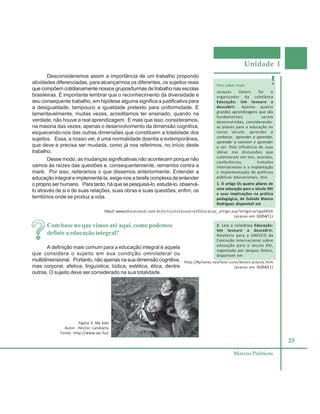 Unidade 1
25
Marcos Políticos
Desconsideramos assim a importância de um trabalho propondo
atividades diferenciadas, para alcançarmos os diferentes, os sujeitos reais
que compõem cotidianamente nossos grupos/turmas de trabalho nas escolas
brasileiras. É importante lembrar que o reconhecimento da diversidade e
seu consequente trabalho, em hipótese alguma significa a justificativa para
a desigualdade, tampouco a igualdade pretexto para uniformidade. E
lamentavelmente, muitas vezes, acreditamos ter ensinado, quando na
verdade, não houve a real aprendizagem. E mais que isso, consideramos,
na maioria das vezes, apenas o desenvolvimento da dimensão cognitiva,
esquecendo-nos das outras dimensões que constituem a totalidade dos
sujeitos. Essa, a nosso ver, é uma normalidade doentia e extemporânea,
que deve e precisa ser mudada, como já nos referimos, no início deste
trabalho.
Desse modo, as mudanças significativas não acontecem porque não
vamos às raízes das questões e, consequentemente, remamos contra a
maré. Por isso, reiteramos o que dissemos anteriormente. Entender a
educação integral e implementá-la, exige-nos a tarefa complexa de entender
o próprio ser humano. Para tanto, há que se pesquisá-lo, estudá-lo, observá-
lo através de si e de suas relações, suas obras e suas questões, enfim, os
territórios onde se produz a vida.
Para saber mais:
Jacques Delors foi o
organizador da coletânea
Educação: Um tesouro a
descobrir. Aponta quatro
grandes aprendizagens que são
fundamentais serem
desenvolvidas, considerando-
as pilares para a educação no
nosso século: aprender a
conhecer, aprender a aprender,
aprender a conviver e aprender
a ser. Pela influência de suas
idéias nas discussões que
culminaram em leis, acordos,
conferências, tratados
internacionais e a implantação
e implementação de políticas
públicas educacionais, leia:
1. O artigo Os quatro pilares de
uma educação para o século XXI
e suas implicações na prática
pedagógica, de Zuleide Blanco
Rodrigues disponível em
Figura 3: My kids
Autor: Hector Landaeta
Fonte: http://www.sxc.hu/
Com base no que vimos até aqui, como podemos
definir a educação integral?
A definição mais comum para a educação integral é aquela
que considera o sujeito em sua condição omnilateral ou
multidimensional. Portanto, não apenas na sua dimensão cognitiva,
mas corporal, afetiva, linguística, lúdica, estética, ética, dentre
outras. O sujeito deve ser considerado na sua totalidade.
http:// www.educacional.com.br/articulistasoutrosEducacao_artigo.asp?artigo=artigo0056
(acesso em 30/04/11)
2. Leia a coletânea Educação:
Um tesouro a descobrir.
Relatório para a UNESCO da
Comissão Internacional sobre
educação para o século XXI,
organizado por Jacques Delors,
disponível em
http://4pilares.net/text-cont/delors-pilares.htm
(acesso em 30/04/11)
 