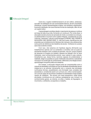 26
Educação Integral
Marcos Políticos
Como tal, o sujeito multidimensional é um ser volitivo, ambicioso,
que além da satisfação de suas necessidades básicas, ele tem prioridades
simbólicas, constrói representações e ideias, com sentidos e significados,
buscando satisfação nas suas diversas formas de realização, além de ser
um sujeito lúdico.
A aprendizagem acontece desde o nascimento da pessoa e continua
ao longo de toda a sua vida, formando um continuum. Por conta disso, a
educação escolar precisa ser pensada de modo a considerar as crianças,
os adolescentes e os jovens como sujeitos integrais, considerando as suas
vivências, interesses, culturas e aprendizagens (FREIRE 1983, FREIRE &
NOGUEIRA 1993, BAGNO 2000). E, não é por acaso, identificarmos nas
propostas que consideramos de interesse das crianças e dos adolescentes
como ponto de referência dos trabalhos da escola. A eficácia do sucesso
será mais evidente a todos.
Com isso, não estamos em hipótese alguma afirmando que
trabalharemos apenas com os conteúdos e conceitos com as quais os
estudantes desejam e tem vontade de aprender, mas sim, propor projetos
de pesquisa ou projetos de trabalho capazes de dialogar com os seus
interesses, seus conhecimentos prévios, seus valores e suas culturas.
Acreditamos que, dessa forma, seremos capazes de problematizar a
realidade, eleger as questões as quais mobilizarão educadores e estudantes
na busca e na construção do conhecimento, efetivando uma relação ensino-
aprendizagem enquanto prática de cidadania.
Em síntese, a educação integral pode ser compreendida como o
conjuntodeatividadescurricularesemqueasatividadesdiversificadasdevem
integrar-se e se articular intimamente com o conjunto das atividades
curriculares formais, possibilitando uma formação mais completa dos
estudantes e, constituindo assim um currículo uno, crítico e emancipador.
Um currículo capaz de reconhecer e fortalecer as identidades e forjar projetos
viáveis de cidadania. De acordo com essa perspectiva, todas essas
atividades constituem-se por práticas pedagógicas que incluem os
conhecimentos gerais, as culturas, as artes, a saúde, as linguagens, o
movimento, o ambiente, os esportes e o trabalho.
 