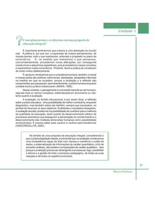 Unidade 1
27
Marcos Políticos
Como planejarmos e avaliarmos em uma proposta de
educação integral?
É importante lembrarmos que a teoria é uma abstração do mundo
real. A prática é, por sua vez, a expressão de nossos pensamentos, de
nossas teorias, tudo o que realizamos, antevisto e projetado no plano da
consciência. E, na medida que realizamos o que pensamos,
concomitantemente, procedemos novas alterações, por conseguinte
construímos e adquirimos experiência, pois já ampliamos nossos conceitos
e expandimos nossa consciência. Portanto, teoria e prática se constituem
de modo mútuo dialeticamente.
É oportuno, lembrarmos que a consciência humana, também, é social
e nossas ações são políticas, intencionais, planejadas, desejadas e flexíveis
na medida em que se sucedem, porque a avaliação e a reflexão são
componentes que perpassam, permanentemente, a práxis humana enquanto
unidade teórico-prática indissociável. (MARX, 1995).
Nesse contexto, o planejamento é uma tarefa inerente ao ser humano,
seja ela mais ou menos complexa, sistematizada em documento ou não,
tanto quanto à avaliação.
A avaliação, no âmbito educacional, é por assim dizer, a reflexão
sobre a práxis educativa. Uma possibilidade de melhor conhecê-la, enquanto
diagnóstico, mas também sobre ela interferir, sempre que necessário, no
sentido de alcançar os seus objetivos, finalidades e resultados desejados.
A avaliação escolar constitui-se na possibilidade de contribuir para a melhoria
da qualidade da educação, tanto quanto do desenvolvimento efetivo de
processos educativos que assegurem a apropriação do conhecimento e o
desenvolvimento das múltiplas dimensões humanas como possibilidade
revolucionária. É preciso saber para usufruir e usufruir para transformar
(VASCONCELLOS, 2000).
No âmbito de uma proposta de educação integral, considerando o
que a própria legislação dispõe, é primordial que na avaliação construamos
uma competência capaz de lidar com clareza e coerência a coleta de
dados, a sistematização de informações de caráter quantitativo, a fim de
proceder análises, discussões e comparações de caráter qualitativo. Isso
porque a avaliação precisa ser abrangente e processual, logo, possibilitar
a leitura e a gestão de todo o processo pedagógico, de todas as suas
relações e de todos os sujeitos envolvidos.
 