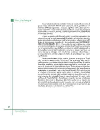28
Educação Integral
Marcos Políticos
Essa leitura deve transcender os limites da escola, obviamente, já
que a escola é também definida pela sociedade, isto é, constitui-se um
processo artificial, logo social. Isso não significa, em hipótese alguma,
apelar para irmos buscar justificativas que atribuam culpas a outros pelas
mazelas educacionais ou, mesmo, justificar a permanência de normalidades
obsoletas e doentias.
A ideia arraigada no âmbito da tradição escolar de que avaliar é dar
nota e que na nota se encerra a avaliação é nefasta e um verdadeiro atentado
ao que a legislação estabelece na matéria, tanto quanto, a desconsideração
do que tantas pesquisas e estudos têm demonstrado a respeito (WERNECK
2002, VASCONCELLOS 2000). É lamentável e reacionário tornar a nota
um instrumento de poder, de castigo e punição, de afirmação da autoridade
num processo que deve ser dialógico, participativo, solidário e cooperativo.
O educador precisa ter domínio do conhecimento na área em que atua, ser
capaz de agir e interagir com estudantes e colegas educadores e,
consequentemente, orientar e propor atividades de aprendizagem que sejam
significativas.
Na superação desta lógica, muitos sistemas de ensino no Brasil
vêm mudando esse quadro. Propostas de avaliação vêm sendo
implementadas, com regulamentação, a partir do uso de portfólios, de roteiros
de análise qualitativa e quantitativa das produções do estudantes, bem
como, da construção de pareceres descritivos. Estes pareceres explicitam
análises sobre o desenvolvimento dos estudantes a partir das aprendizagens
propostas e consolidadas, e isto em termos conceituais. Os procedimentos
e atitudes, avançaram para muito além de simples descrições
comportamentais apenas, equivocadas a nosso ver, quando se pensa em
uma proposta de educação integral cujos resultados tem sido muito
profícuos. O Projeto TOPAS – Todos PodemAprender Sempre - criado pela
Secretaria Municipal de Educação de Florianópolis com o objetivo de
promover atividades educativas diferenciadas e em jornada ampliada a
estudantes com desvio idade-série, é um bom exemplo do que falamos. Os
resultados, a nosso ver, revelaram-se promissores.
 