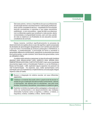 Unidade 1
29
Marcos Políticos
Sob esse prisma, vemos a importância de que os profissionais
da educação tenham reconhecimento e valorização profissional,
tanto quanto competência técnica – respaldada em formulações
teóricas consistentes e coerentes e que sejam eticamente
justificáveis – e com uma política – capaz de lidar e se relacionar
com os diferentes sujeitos que constituem a rede escolar, atento
à diversidade e à singularidade humana, sem com isso, perder
de vista os objetivos e as finalidades do ato educativo escolar
constitutivos do currículo.
Dessa maneira, contribuir significativamente no processo de
desenvolvimento de sujeitos ativos (o que não significa o apelo à proposição
de atividades de aprendizagem desgastantes e sem sentido para descobrir
o que há muito a humanidade já produziu) pressupõe a interferência, a
orientação, a problematização, a provocação de forma a acontecer a
apropriaçãoreflexivadoconhecimento, preparandooseducandosparaserem
bons governantes, ou pelo contrário, bons fiscais dos governantes, como
diz GRAMSCI (1995).
A análise sobre estudos e pesquisas na área da educação brasileira
(BAGNO 2000, BRASLAVSKY 2002, ARROYO 2004, MORIN 2003,
DIMENSTEIN &ALVES 2004, CURY&TOSTA2007), bem como importantes
documentos legais como a Constituição Federal e a Lei de Diretrizes e
Bases da Educação - LDB, explicitam alguns aspectos nos parecem de
vital fundamentação. Os aspectos, aqui, estão apresentados como
orientação para que implantemos e implementemos uma educação integral.
Vejamos cada um deles:
1. Buscar a integração do coletivo escolar, em seus diferentes
segmentos;
2. Viabilizar a constante discussão sobre o papel social da escola no
sentido de que a instituição educativa erradia conhecimento, culturas
e informações, não apenas para os estudantes, mas para suas
famílias, funcionários, educadores, comunidade e a cidade em geral;
3. Explicitar no âmbito do projeto político pedagógico a discussão em
torno do conhecimento e do desenvolvimento das múltiplas
dimensões humanas como a cognitiva, a afetiva, a motora, a
linguística, a lúdica, a estética, a ética, dentre outras;
 