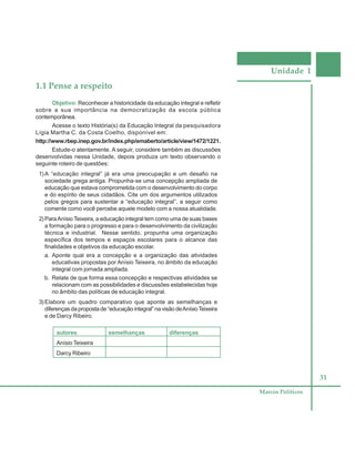 Unidade 1
31
Marcos Políticos
1.1 Pense a respeito
Objetivo: Reconhecer a historicidade da educação integral e refletir
sobre a sua importância na democratização da escola pública
contemporânea.
Acesse o texto História(s) da Educação Integral da pesquisadora
Lígia Martha C. da Costa Coelho, disponível em:
http://www.rbep.inep.gov.br/index.php/emaberto/article/view/1472/1221.
Estude-o atentamente. A seguir, considere também as discussões
desenvolvidas nessa Unidade, depois produza um texto observando o
seguinte roteiro de questões:
1) A “educação integral” já era uma preocupação e um desafio na
sociedade grega antiga. Propunha-se uma concepção ampliada de
educação que estava comprometida com o desenvolvimento do corpo
e do espírito de seus cidadãos. Cite um dos argumentos utilizados
pelos gregos para sustentar a “educação integral”, a seguir como
comente como você percebe aquele modelo com a nossa atualidade.
2) ParaAnísio Teixeira, a educação integral tem como uma de suas bases
a formação para o progresso e para o desenvolvimento da civilização
técnica e industrial. Nesse sentido, propunha uma organização
específica dos tempos e espaços escolares para o alcance das
finalidades e objetivos da educação escolar.
a. Aponte qual era a concepção e a organização das atividades
educativas propostas por Anísio Teixeira, no âmbito da educação
integral com jornada ampliada.
b. Relate de que forma essa concepção e respectivas atividades se
relacionam com as possibilidades e discussões estabelecidas hoje
no âmbito das políticas de educação integral.
3) Elabore um quadro comparativo que aponte as semelhanças e
diferenças da proposta de “educação integral” na visão deAnísioTeixeira
e de Darcy Ribeiro.
autores semelhanças diferenças
Anísio Teixeira
Darcy Ribeiro
 