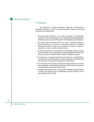 32
Educação Integral
Marcos Políticos
1.2 Síntese
Ao propomos o desafio de pensar, implantar e implementar a
educação integral em nossa contemporaneidade, algumas premissas
precisam ser consideradas:
1. Os sujeitos são diferentes, e como tais, singulares. Têm diferentes
temposeritmosdeaprendizagemoqueexigeaproposiçãodediferentes
atividades, para que se reconheçam e se fortaleçam as identidades;
2. Os sujeitos são multidimensionais, ou seja, o processo educativo
precisa mobilizar e propiciar o desenvolvimento das múltiplas
dimensões humanas, bem como a cognitiva, a afetiva, a motora, a
expressiva, a ética, a estética, dentre outras;
3. O modelo de gestão, numa proposta de educação integral, precisa
ser democrático, com participação e responsabilidade dos diferentes
atores, que tecem diariamente as malhas do cotidiano escolar;
4. Os tempos e os espaços educativos precisam ser reconfigurados,
considerando as aprendizagens que são requeridas e as experiências
de convivência humana que necessitam ser efetivadas;
5. O currículo de uma proposta de educação integral precisa ser visto de
forma integrada, rompendo dicotomias como turno versus contraturno
e aulas formais versus aulas não-formais.
6. Compreender a escola como um espaço de irradiação de conhecimento
e cultura, não apenas para os estudantes que nela estudam, mas à
comunidade como um todo.
 