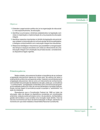 Unidade 2
35
Marcos Legais
Objetivos:
1. Entender o papel social e político da Lei na organização da vida social
e, mais especificamente, da educação;
2. Identificar os princípios e diretrizes estabelecidos na legislação com
vistas à implantação e implementação de uma proposta de educação
integral;
3. Identificar aspectos importantes no âmbito da legislação educacional
que norteiam a (re)construção do currículo escolar de forma participativa
e dialógica comprometidos com a educação integral dos estudantes;
4. Relacionar estratégias e mecanismos que possibilitem a reorganização
dos tempos e espaços escolares com vistas ao oferecimento de uma
educação integral com ampliação da jornada escolar, considerando
os dispositivos legais vigentes.
Primeiras palavras
Nesta unidade, procuraremos focalizar a importância de se conhecer
a legislação educacional vigente em nosso país. No esforço de retirar o
ordenamento jurídico de sua aparente aridez, tratando concomitantemente
a legislação educacional, não só como um instrumento de conhecimento,
como também de promoção da cidadania e da ação, posto que, a consciência
- o conhecimento - da legislação é entendida como uma forma de apropriar-
se da realidade política por meio de normas declaradas e tornadas públicas.
Essas normas regem a convivência social e suscitam o “sentimento” e a
ação da cidadania.
Ressaltamos que a Constituição Federal de 1988 ao tratar da
educação, além de alargar os dispositivos constantes em constituições
anteriores, estipula outros princípios como o do pluralismo, da liberdade e
gestão democrática o que constitui uma inovação neste âmbito, fruto da
luta dos movimentos em favor da democratização no Brasil, sobretudo no
momento em que está instalada a Assembléia Nacional Constituinte.
 