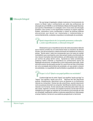 36
Educação Integral
Marcos Legais
No que tange à legislação voltada à estrutura e funcionamento do
ensino no Brasil, cabe o conhecimento por parte dos profissionais da
educação da Lei 9.394/96, a Lei de Diretrizes e Bases da Educação Nacional,
que aponta a flexibilidade e a avaliação como novos eixos da educação
brasileira. Isso conduz a uma significativa mudança no próprio papel do
Estado, colocando-o como coordenador e indutor de políticas públicas
educacionais que devem ser implantadas e implementadas e,
concomitantemente, avaliadas e expostas à consideração da sociedade.
Qual a importância da Lei quando pensamos a educação
e, mais especificamente, a educação integral?
Destacamos que a importância da lei não está associada à idéia de
que a mesma constitui-se um instrumento linear ou mecânico de direitos
sociais, pois ela acompanha o desenvolvimento da cidadania em todos os
países. Sendo assim, cabe-nos compreender que a lei nasce do caráter
contraditório que a acompanha, pois nela sempre reside uma dimensão de
luta, luta por inscrições mais democráticas, por efetivações mais realistas,
por sonhos de justiça dentre outros. Apoiando-se nesta consideração
podemos melhor entender a importância do conhecimento acerca da
legislação educacional, considerando-o como instrumento para ação, posto
que todo avanço da educação escolar foi e será fruto de lutas conduzidas
por uma concepção democrática da sociedade, em que podem e devem
ser postuladas, ou a igualdade de oportunidades ou igualdade de condições.
O que é a Lei? Qual o seu papel político na sociedade?
A palavra Lei vem do verbo “ligare” que significa “aquilo que liga” ou
“legere” que significa “aquilo que se lê”. Algumas leis são descritivas
quando, simplesmente, descrevem como as pessoas ou os fenômenos
naturais se comportam. Outras leis são prescritivas, quando descrevem
como as pessoas deveriam se comportar. Identificamos dentre as leias: as
naturais e as humanas. As leis naturais são instituídas pela ordem natural
das coisas, regendo o universo.As criações humanas e as leis são fruto da
inteligência que regem as relações de convivência e de produção da vida
em sociedade, explicitando valores e costumes específicos em cada espaço
e tempo histórico. As leis em sua essência perspectivam a harmonia.
 
