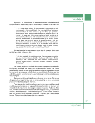 Unidade 2
37
Marcos Legais
A palavra Lei, comumente, se refere a limites em várias formas de
comportamento. Vejamos o que dizABAGNANO (1999: 601), sobre a Lei:
“(...) é uma regra dotada de necessidade, entendendo-se por
necessidade: 1) impossibilidade (ou improbabilidade) de que a
coisa aconteça de outra forma; ou 2) uma força que garanta a
realização da regra. A noção de lei é distinta da noção de regra e de
norma. A regra (que é termo generalíssimo) pode ser isenta de
necessidade; são regras não só as leis naturais ou as normas
jurídicas, mas também as prescrições da arte ou da técnica. Norma
é uma regra que concerne apenas às ações humanas e não tem
por si valor necessitante: portanto não são normas as leis naturais e
as regras técnicas, e as normas, p. ex. de natureza moral, não são
coercitivas como as leis jurídicas. Desse ponto de vista, há duas
espécies de leis: as leis naturais e as leis jurídicas”.
Ainda sobre a Lei, acrescentamos o que nos diz Miranda Rosa Apud
HERKENNHOFF, J.B (1993: 20):
“(...)é um resultado da realidade social. Ela emana da sociedade,
por seus instrumentos e instituições destinados a formular o Direito,
refletindo o que a sociedade tem como objetivos, bem como suas
crenças e valorações, o complexo de seus conceitos éticos e
finalísticos.”
Em síntese, a palavra Lei pode ser utilizada com sentidos diferentes,
conforme a finalidade que pretendemos. Num sentido amplo, a lei é toda
regra jurídica, escrita ou não. Inclui-se aqui os costumes e todas as normas
formalmente produzidas pelo Estado. A constituição federal, as leis
ordinárias, as leis complementares, as medidas provisórias e os decretos
são exemplos.
De modo genérico, a lei pode ser entendida como força. Força que
obriga acontecer algo na natureza, ou força que obriga os seres humanos a
procederem desta ou daquela maneira.
Pelo seu caráter histórico, alteram-se, inovam-se, modificam-se à
medida que os tempos e os lugares históricos também se alteram, em
decorrência da movimento das relações sociais em curso. Podemos dizer
que, num Estado Democrático de Direito a lei é aquilo que o povo ordena e
constitui. Nestes termos é uma ordem do povo. É uma ordem benéfica,
pois visa o bem comum, a paz e a harmonia. Logo, é o que o povo deseja
para si. É fato primordial no exercício da cidadania.
 