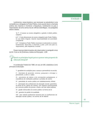 Unidade 2
41
Marcos Legais
Lembramos, nessa tessitura, que recensear os estudantes é uma
competência e obrigação do Poder Público, tanto quanto fazer a chamada
pública dos mesmos e monitorar a frequência, mobilizando os pais e
responsáveis, tal como vemos nos art. 208 da Carta Magna, nos parágrafos
abaixo citados:
“§ 1º - O acesso ao ensino obrigatório e gratuito é direito público
subjetivo.
§ 2º - O não-oferecimento do ensino obrigatório pelo Poder Público,
ou sua oferta irregular, importa responsabilidade da autoridade
competente.
§ 3º - Compete ao Poder Público recensear os educandos no ensino
fundamental, fazer-lhes a chamada e zelar, junto aos pais ou
responsáveis, pela freqüência à escola.”
Essas mesmas determinações são observadas no parágrafo único
do Art. 5 da Lei de Diretrizes e bases da Educação - LDB.
Quais os princípios legais para se pensar uma proposta de
educação integral?
A constituição Federal de 1988, em seu art 206, estabelece como
princípios à educação:
“I - igualdade de condições para o acesso e permanência na escola;
II - liberdade de aprender, ensinar, pesquisar e divulgar o
pensamento, a arte e o saber;
III - pluralismo de ideias e de concepções pedagógicas, e
coexistência de instituições públicas e privadas de ensino;
IV - gratuidade do ensino público em estabelecimentos oficiais;
V - valorização dos profissionais da educação escolar, garantidos,
na forma da lei, planos de carreira, com ingresso exclusivamente
por concurso público de provas e títulos, aos das redes públicas;
VI - gestão democrática do ensino público na forma da lei
VII - garantia de padrão de qualidade.
VIII - piso salarial profissional nacional para os profissionais da
educação escolar pública, nos termos de lei federal”.
 