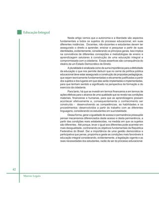 42
Educação Integral
Marcos Legais
Neste artigo vemos que a autonomia e a liberdade são aspectos
fundamentais a todos os sujeitos do processo educacional, em suas
diferentes instâncias. Docentes, não-docentes e estudantes devem ter
assegurado o direito a aprender, ensinar e pesquisar a partir de suas
identidades, evidentemente, considerando os princípios gerais. Isso implica
na convivência de diferentes concepções e metodologias de ensino e
aprendizagem salutares à construção de uma educação integral e
compromissada com a cidadania. Essas assertivas são consequência do
ideário de um Estado Democrático de Direito.
Apluralidadeésinalizadacomodesumaimportânciaparaaefetividade
da educação o que nos permite deduzir que no cerne da política pública
educacional deve estar assegurado a construção de propostas pedagógicas,
que sejam teoricamente fundamentadas e eticamente justificadas a partir
dos sujeitos e dos lugares em que elas serão implantadas e implementadas,
para que tenham sentido e significado na perspectiva da formação e do
exercício da cidadania.
Para tanto, há que se investir em termos financeiros e em termos de
ações efetivas para o alcance de uma qualidade que se revela nas condições
materiais, financeiras e humanas, para que as aprendizagens possam
acontecer efetivamente e, consequentemente o conhecimento ser
construído - desenvolvendo as competências, as habilidades e os
procedimentos -desenvolvidos a partir do trabalho com as diferentes
linguagens, considerando os estudantes em sua totalidade.
Dessa forma, gerar a igualdade de acesso e permanência pressupõe
pensar mecanismos diferenciados deste acesso e desta permanência, a
partir das condições reais estabelecidas, na medida em que os sujeitos
são diferentes. Até porque, levar o igual aos diferentes pode acarretar em
mais desigualdade, contrariando os objetivos fundamentais da República
Federativa do Brasil. Daí a importância de uma gestão democrática e
participativa que pense, proponha e geste as condições mais favoráveis à
educação integral considerando, evidentemente, a legislação vigente e as
reais necessidades dos estudantes, razão de ser do processo educacional.
 