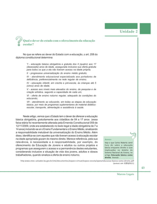Unidade 2
43
Marcos Legais
Qual o dever do estado com o oferecimento da educação
escolar?
No que se refere ao dever do Estado com a educação, o art. 208 do
diploma constitucional determina:
“I - educação básica obrigatória e gratuita dos 4 (quatro) aos 17
(dezessete) anos de idade, assegurada inclusive sua oferta gratuita
para todos os que a ela não tiveram acesso na idade própria;
II - progressiva universalização do ensino médio gratuito;
III - atendimento educacional especializado aos portadores de
deficiência, preferencialmente na rede regular de ensino;
IV - educação infantil, em creche e pré-escola, às crianças até 5
(cinco) anos de idade;
V - acesso aos níveis mais elevados do ensino, da pesquisa e da
criação artística, segundo a capacidade de cada um;
VI - oferta de ensino noturno regular, adequado às condições do
educando;
VII - atendimento ao educando, em todas as etapas da educação
básica, por meio de programas suplementares de material didático-
escolar, transporte, alimentação e assistência à saúde.
Neste artigo, vemos que o Estado tem o dever de oferecer a educação
básica obrigatória, gratuitamente aos cidadãos de 04 a 17 anos (essa
faixa etária foi recentemente alterada pela Emenda Constitucional 059 de
12/11/2009, onde era estabelecido no texto legal a idade obrigatória de 7 a
14 anos) incluindo-se aí o Ensino Fundamental e o Ensino Médio, sinalizando
a responsabilidade inelutável da universalização do Ensino Médio. Além
disso, identifica-se com aqueles que não tiveram acesso à educação escolar
na idade apropriada gozam do mesmo direito. Merece referência, pela sua
relevância, à necessidade e à responsabilidade, por exemplo, do
oferecimento da Educação de Jovens e adultos ou outros projetos e
programas que assegurem o acesso e a permanência destes estudantes,
considerando inclusive a situação de vida dos jovens, adultos e idosos
trabalhadores, quando sinaliza a oferta de ensino noturno.
Acesse:
Veja o que Carlos Roberto Jamil
Cury diz sobre a educação
básica enquanto direito e suas
implicações no âmbito do
Sistema Nacional de Ensino, no
artigo Educação básica como
direito. Acesse:
http:www.smec.salvador.ba.gov.br/site/documentos/espaco-virtual/espaco-escola/apoio/educacao-basica-como-direito.pdf
(acesso em 07/05/2011)
 