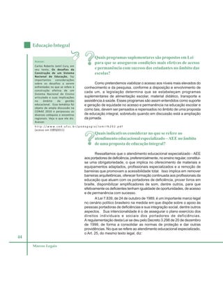 44
Educação Integral
Marcos Legais
Quais programas suplementares são propostos em Lei
para que se assegurem condições mais efetivas de acesso
e permanência com sucesso dos estudantes no âmbito das
escolas?
Como pretendemos viabilizar o acesso aos níveis mais elevados do
conhecimento e da pesquisa, conforme a disposição e envolvimento de
cada um, a legislação determina que se estabeleçam programas
suplementares de alimentação escolar, material didático, transporte e
assistência à saúde. Esses programas são assim entendidos como suporte
e geração de equidade no acesso e permanência na educação escolar e
como tais, devem ser pensados e repensados no âmbito de uma proposta
de educação integral, sobretudo quando em discussão está a ampliação
da jornada.
Quais indicativos considerar no que se refere ao
atendimento educacional especializado –AEE no âmbito
de uma proposta de educação integral?
Ressaltamos que o atendimento educacional especializado - AEE
aos portadores de deficiência, preferencialmente, no ensino regular, constitui-
se uma obrigatoriedade, o que implica no oferecimento de materiais e
equipamentos adaptados, profissionais especializados e a remoção de
barreiras que promovam a acessibilidade total. Isso implica em remover
barreiras arquitetônicas, oferecer formação continuada aos profissionais da
educação que atuam com os portadores de deficiência, prover livros em
braille, disponibilizar amplificadores de som, dentre outros, para que
efetivamente os deficientes tenham igualdade de oportunidades, de acesso
e de permanência com sucesso.
A Lei 7.839, de 24 de outubro de 1989, é um importante marco legal
no cenário político brasileiro na medida em que dispõe sobre o apoio às
pessoas portadoras de deficiências e sua integração social, dentre outros
aspectos. Sua intencionalidade é o de assegurar o plano exercício dos
direitos individuais e sociais dos portadores de deficiências.
A regulamentação desta Lei se deu pelo Decreto 3.298 de 20 de dezembro
de 1999, de forma a consolidar as normas de proteção e dar outras
providências. No que se refere ao atendimento educacional especializado,
o Art. 25, do mesmo texto legal, diz:
Acesse:
Carlos Roberto Jamil Cury, em
seu texto, Os desafios da
Construção de um Sistema
Nacional de Educação, faz
importantes considerações
sobre os desafios a serem
enfrentados no que se refere à
construção efetiva de um
Sistema Nacional de Ensino
articulado e suas implicações
no âmbito da gestão
educacional. Essa temática foi
objeto de ampla discussão na
CONAE 2010 e perpassou os
diversos colóquios e encontros
regionais. Veja o que ele diz.
Acesse:
h t t p : / / w w w . c e d . u f s c . b r / p e d a g o g i a / J a m i l % 2 0 2 . p d f
(acesso em 07/05/2011)
 