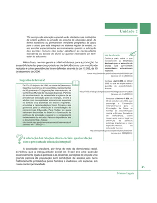 Unidade 2
45
Marcos Legais
“Os serviços de educação especial serão ofertados nas instituições
de ensino público ou privado do sistema de educação geral, de
forma transitória ou permanente, mediante programas de apoio
para o aluno que está integrado no sistema regular de ensino, ou
em escolas especializadas exclusivamente quando a educação
das escolas comuns não puder satisfazer as necessidades
educativas ou sociais do aluno ou quando necessário ao bem-
estar do educando.
Além disso, normas gerais e critérios básicos para a promoção da
acessibilidade das pessoas portadoras de deficiência ou com mobilidade
reduzida e outras providências foram definidas através da Lei 10.098, de 19
de dezembro de 2000.
Leis da educação
Conheça mais sobre o que
estabelecem as Diretrizes
Nacionais para a educação de
alunos que apresentem
necessidades educacionais
especiais.
A educação das relações étnico-raciais: qual a relação
com a proposta de educação integral?
A sociedade brasileira, por força do mito da democracia racial,
acreditou que a desigualdade social no Brasil era uma questão
essencialmente ligada à pobreza e às péssimas condições de vida de uma
grande parcela da população sem condições de acesso aos bens
historicamente produzidos pelos homens e mulheres, em especial, em
nossa contemporaneidade.
Acesse:http://portal.mec.gov.br/cne/arquivos/pdf/CEB0201.pdf
(acesso em 13/05/2011)
Conheça a Lei 10.098, de 19/12/
2000 e o que ela dispõe sobre a
questão da acessibilidade.
Acesse:
http://www6.senado.gov.br/legislacao/ListaTextoIntegral.action?id=218628
(acesso em 13/05/2011)
Pesquise o Decreto 3.956, de
08 de outubro de 2001, que
promulga a Convenção
Interamericana para a
Eliminação de Todas as
Formas de Discriminação
contra as Pessoas Portadoras
de Deficiência, outro
importante marco legal na
definição de políticas
públicas brasileiras e, mais
especificamente, na
educação. Acesse:
http://www.planalto.gov.br/ccivil/decreto/2001/D3956.htm
(acesso em 13/05/2011)
Sugestão de leitura!
De 07 a 10 de junho de 1994, na cidade de Salamanca,
Espanha, reuniram-se em assembléia, representantes
de 88 governos e 25 organizações internacionais, na
Conferência Mundial de Educação Especial. Partindo
do reconhecimento da necessidade e urgência de se
providenciar educação para as crianças, jovens e
adultos com necessidades educacionais especiais
no âmbito dos sistemas de ensino regulares,
provisões e recomendações foram firmadas aos
governos para a efetivação e consolidação do
compromisso Educação Para Todos, os quais
balizaram discussões no Brasil e a formulação de
políticas de educação especial e o conseqüente
fortalecimento da inclusão. Pela sua importância, leia
o documento final. Acesse:
http://portal.mec.gov.br/seesp/arquivos/pdf/salamanca.pdf
(acesso em 13/05/2011)
 