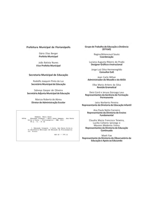 Prefeitura Municipal de Florianópolis
Dário Elias Berger
Prefeito Municipal
João Batista Nunes
Vice-Prefeito Municipal
Secretaria Municipal de Educação
Rodolfo Joaquim Pinto da Luz
SecretárioMunicipaldeEducação
Sidneya Gaspar de Oliveira
SecretáriaAdjuntaMunicipaldeEducação
Marcos Roberto de Abreu
Diretor de Administração Escolar
Grupo de Trabalho de Educação a Distância
(GT-EaD)
Regina Bittencourt Souto
Coordenação
Luciana Augusta Ribeiro do Prado
Designer Gráfico e Instrucional
Jorge Luiz Silva Hermenegildo
Consultor EaD
Jean Carlo Bilhan
Administrador do Moodle e do AVEA
Elba Maria Artiero da Silva
RevisãoGramatical
Deisi Cord e Jerusa Gonzaga Laus
Representantes da Gerência de Formação
Permanente
Jairo Norberto Pereira
Representante da Diretoria de Educação Infantil
Ana Paula Netto Carneiro
Representante da Diretoria de Ensino
Fundamental
Claudia Maria Francisca Teixeira,
Lucília Collares Ipiranga e
Mauren Medeiros Vieira
Representantes da Diretoria de Educação
Continuada
Maeli Fae
Representante da Diretoria do Observatório da
EducaçãoeApoioaoEducando
 
