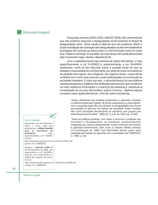 46
Educação Integral
Marcos Legais
Pesquisas recentes (IPEA 2009, UNICEF 2009), têm demonstrado
que não podemos dissociar a desigualdade social existente no Brasil da
desigualdade racial. Disto resulta a idéia de que não podemos refletir e
propor estratégias de superação das desigualdades sociais sem estabelecer
estratégias de combate ao preconceito e à discriminação racial no nosso
país, Estado e município. O que aliás, há muito tempo vem sendo denunciado
pelo movimento negro, desde a década de 30.
Com o estabelecimento das políticas de ações afirmativas, e mais
especificamente, a Lei 10.639/03 e, posteriormente, a Lei 10.645/08,
atualmente, muito se têm discutido sobre a questão racial em que se
ressalta a necessidade do conhecimento por parte de todos os brasileiros
da situação dos negros, dos indígenas, dos ciganos dentre outras etnias
no Brasil, bem como suas culturas e suas participações na construção da
sociedade brasileira. E mais que isso, o reconhecimento de que práticas
racistas perpassam o cotidiano das instituições educativas e que constituem
um sério obstáculo à formação e o exercício da cidadania e, sobretudo a
consolidação de um país democrático, justo e inclusivo. Vejamos alguns
conceitos sobre ações afirmativas, a fim de melhor elucidá-las:
“Ações afirmativas são medidas temporárias e especiais, tomadas
ou determinadas pelo Estado, de forma compulsória ou espontânea,
com o propósito específico de eliminar as desigualdades que foram
acumuladas no decorrer da história da sociedade. Estas medidas
têm como principais beneficiários os membros dos grupos que
enfrentaram preconceitos”. (MELLO, C.A.B. de.1993. pp. 47-48)
“Todas as práticas positivas, com vistas a promover a proteção dos
excluídos e desamparados, as mudanças comportamentais
arraigadas por culturas ultrapassadas, o pleno exercício dos direitos
e garantias fundamentais, bem como os demais direitos inscritos
na Constituição de 1988, cuja efetividade destas ações será
realizada pelo estado em parceria com a sociedade civil.”(SANTOS,
C. 1998. p. 44)
Leis da educação:
Aprofunde seu entendimento
sobre o marco legal que
fundamenta a Política Nacional
para os Portadores de
Deficiência, mais
especificamente a Lei 7.853/99.
Acesse:
http://www.planalto.gov.brccivil_03/Leis/L7853.htm
(acesso em 13/05/2011)
Pesquise o Decreto 3.298, de
20 de dezembro de 1999, que
regulamenta a Lei 7.853/99 e
observe suas implicações no
âmbito dos sistemas de ensino.
Acesse:
http://www.planalto.gov.brccivil_03/decreto/d3298.htm
(acesso em 13/05/2011)
 