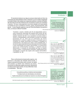 Unidade 2
47
Marcos Legais
É importante destacar que alguns avanços observados em favor da
superação das desigualdades raciais, sobretudo no que se refere à legislação
e o próprio Direito, que acabam por engendrar políticas no âmbito do Estado,
são decorrência de lutas históricas dos movimentos sociais que combatem
o racismo. Por isso, a educação tem uma íntima relação com esse desafio
na medida em que o combate ao racismo, passa, necessariamente, pela
escola. Aeste respeito vejamos o que diz Petronilha Beatriz Gonçalves e
Silva, no Parecer CNE/CP 03/2004:
“Combater o racismo, trabalhar pelo fim da desigualdade social e
racial, empreender reeducação das relações étnico-raciais não são
tarefas exclusivas da escola. As formas de discriminação de
qualquer natureza não têm o seu nascedouro na escola, porém o
racismo, as desigualdades e discriminações correntes na sociedade
perpassam por ali. Para que as instituições de ensino
desempenhem a contento o papel de educar, é necessário que se
constituam em espaço democrático de produção e divulgação de
conhecimentos e de posturas que visam a uma sociedade justa. A
escola tem papel preponderante para eliminação das discriminações
e para emancipação dos grupos discriminados, ao proporcionar
acesso aos conhecimentos científicos, a registros culturais
diferenciados, à conquista de racionalidade que rege as relações
sociais e raciais, a conhecimentos avançados, indispensáveis para
consolidação e concerto das nações como espaços democráticos
e igualitários.”(p. 06)
Leis da educação:
Veja o que diz a Lei 10.639, de
09 de janeiro de 2003, que inclui
no currículo oficial da Rede de
Ensino a obrigatoriedade da
temática “História e Cultura
Afro-Brasileira”, e dá outras
providências
Dica de livro:
Estude atentamente esses
princípios e suas implicações
no Parecer CNE/CP 03/2004,
de Petronilha Beatriz
Gonçalves e Silva, disponível
em
http://portal.mec.gov.br/cne/arquivos/pdf/003.pdf
(acesso em 06/05/2011)
http://www.planalto.gov.br/ccivil_03/Leis/2003/L10.639.htm
(acesso em 07/05/2011)
Veja o que diz a Lei 11.645, de
10 de março de 2008, que inclui
no currículo oficial de Rede de
Ensino a obrigatoriedade da
temática “História e cultura
indígena”. Acesse:
http://www.jusbrasil.com.br/legislacao/93966/lei-11645-08
(acesso em 07/05/2011)
http://dominiopublico.qprocura.com.br/dp/86779/Superando-o-racismo-na-escola.html?aliases=Superando-o-racismo-na-escola&id=86779
(acesso em 07/05/2011)
Dica de livro:
Para ampliar o entendimento
do racismo e suas
manifestações no âmbito
escolar, leia o livro Superando o
racismo na escola, que tem
Kabengele Munanga como
organizador. Acesse:
Para o enfrentamento desta tarefa urgente, a de
promover a educação das relações étnico-raciais, a
relatora apresenta princípios para conduzir as ações
anti-racistas no âmbito dos sistemas de ensino,
envolvendo os diferentes sujeitos que tecem diariamente
as redes da educação escolar, em seus diferentes níveis
e modalidades. São eles:
Consciência política e histórica da diversidade
Fortalecimento de identidades e de direitos
Ações educativas de combate ao racismo e as discriminações
 