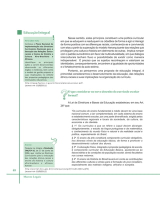 48
Educação Integral
Marcos Legais
Nesse sentido, estes princípios constituem uma política curricular
em que se eduquem e reeduquem os cidadãos de forma a agir e interagir
de forma positiva com as diferenças raciais, conhecendo-as e convivendo
com elas a partir da superação do modelo hierarquizante das relações que
privilegiam uma cultura e história em detrimento de outras. Implica romper
com o padrão eurocêntrico em favor da multiculturalidade, em que diálogos
interculturais tenham fluxo e possibilidade de existir como maneira
indispensável. É preciso que os sujeitos reconheçam e valorizem as
identidades, consequentemente, encontrem a igualdade de oportunidades
e o fortalecimento da auto-estima.
Portanto, ao pensarmos uma proposta de educação integral, é
primordial considerarmos o desenvolvimento da educação, das relações
étnico-raciais e suas implicações na organização do currículo.
O que considerar no novo desenho do currículo escolar
formal?
A Lei de Diretrizes e Bases da Educação estabeleceu em seu Art.
26º que:
“Os currículos do ensino fundamental e médio devem ter uma base
nacional comum, a ser complementada, em cada sistema de ensino
e estabelecimento escolar, por uma parte diversificada, exigida pelas
características regionais e locais da sociedade, da cultura, da
economia e da clientela.
§ 1º. Os currículos a que se refere o caput devem abranger,
obrigatoriamente, o estudo da língua portuguesa e da matemática,
o conhecimento do mundo físico e natural e da realidade social e
política, especialmente do Brasil.
§ 2º. O ensino da arte constituirá componente curricular obrigatório,
nos diversos níveis da educação básica, de forma a promover o
desenvolvimento cultural dos alunos.
§ 3º. A educação física, integrada à proposta pedagógica da escola,
é componente curricular da Educação Básica, ajustando-se às
faixas etárias e às condições da população escolar, sendo facultativa
nos cursos noturnos.
§ 4º. O ensino da História do Brasil levará em conta as contribuições
das diferentes culturas e etnias para a formação do povo brasileiro,
especialmente das matrizes indígena, africana e européia.
Para saber mais:
Conheça o Plano Nacional de
Implementação das Diretrizes
Curriculares Nacionais para a
Educação das Relações Étnico-
raciais e Ensino de História e
Cultura Afro-Brasileira e
Africana.
Identifique as principais
ações a serem desenvolvidas
observando os diferentes
órgãos e instâncias, bem como
o modelo de gestão proposto e
suas implicações no âmbito
das propostas pedagógicas das
instituições educativas.
Acesse:
Pesquise na íntegra a Resolução
CNE/CP 01, de 17 de junho de
2004, que institui as Diretrizes
Curriculares para a educação
das relações étnico-raciais e
ensino da história e cultura
afro-brasileira e africana.
Acesse:
http://www.faetec.rj.gov.br/neera/planonacional.pdf
(acesso em 13/05/2011)
http://portal.mec.gov.br/cne/arquivos/pdf/res012004.pdf3)
(acesso em 13/05/2011)
 