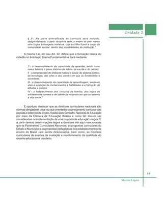 Unidade 2
49
Marcos Legais
§ 5º. Na parte diversificada do currículo será incluído,
obrigatoriamente, a partir da quinta série, o ensino de pelo menos
uma língua estrangeira moderna, cuja escolha ficará a cargo da
comunidade escolar, dentro das possibilidades da instituição.”
A mesma Lei, em seu Art. 32, define que a formação básica do
cidadão no âmbito do Ensino Fundamental se dará mediante:
“I - o desenvolvimento da capacidade de aprender, tendo como
meios básicos o pleno domínio da leitura, da escrita e do cálculo;
II - a compreensão do ambiente natural e social, do sistema político,
da tecnologia, das artes e dos valores em que se fundamenta a
sociedade;
III - o desenvolvimento da capacidade de aprendizagem, tendo em
vista a aquisição de conhecimentos e habilidades e a formação de
atitudes e valores;
IV - o fortalecimento dos vínculos de família, dos laços de
solidariedade humana e de tolerância recíproca em que se assenta
a vida social.”
É oportuno destacar que as diretrizes curriculares nacionais são
normas obrigatórias uma vez que orientarão o planejamento curricular das
escolas e sistemas de ensino, fixadas pelo Conselho Nacional de Educação
por meio da Câmara de Educação Básica e como tal, devem ser
consideradas na implementação de uma proposta de educação integral. É
a partir dessas determinações legais e diretrizes até aqui mencionadas
que os Parâmetros Curriculares Nacionais, as propostas curriculares do
Estado e Municípios e as propostas pedagógicas dos estabelecimentos de
ensino do Brasil vem sendo direcionados, bem como, as matrizes
curriculares de exames de avaliação e monitoramento da qualidade do
sistema educacional brasileiro.
 