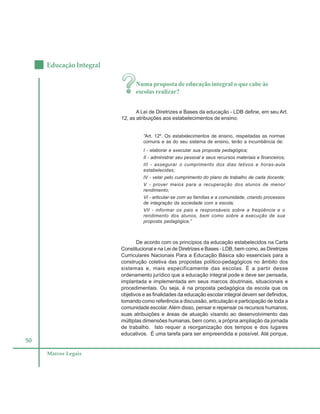 50
Educação Integral
Marcos Legais
Numa proposta de educação integral o que cabe às
escolas realizar?
A Lei de Diretrizes e Bases da educação - LDB define, em seu Art.
12, as atribuições aos estabelecimentos de ensino:
“Art. 12º. Os estabelecimentos de ensino, respeitadas as normas
comuns e as do seu sistema de ensino, terão a incumbência de:
I - elaborar e executar sua proposta pedagógica;
II - administrar seu pessoal e seus recursos materiais e financeiros;
III - assegurar o cumprimento dos dias letivos e horas-aula
estabelecidas;
IV - velar pelo cumprimento do plano de trabalho de cada docente;
V - prover meios para a recuperação dos alunos de menor
rendimento;
VI - articular-se com as famílias e a comunidade, criando processos
de integração da sociedade com a escola;
VII - informar os pais e responsáveis sobre a freqüência e o
rendimento dos alunos, bem como sobre a execução de sua
proposta pedagógica.”
De acordo com os princípios da educação estabelecidos na Carta
Constitucional e na Lei de Diretrizes e Bases - LDB, bem como, as Diretrizes
Curriculares Nacionais Para a Educação Básica são essenciais para a
construção coletiva das propostas político-pedagógicos no âmbito dos
sistemas e, mais especificamente das escolas. É a partir desse
ordenamento jurídico que a educação integral pode e deve ser pensada,
implantada e implementada em seus marcos doutrinais, situacionais e
procedimentais. Ou seja, é na proposta pedagógica da escola que os
objetivos e as finalidades da educação escolar integral devem ser definidos,
tomando como referência a discussão, articulação e participação de toda a
comunidade escolar.Além disso, pensar e repensar os recursos humanos,
suas atribuições e áreas de atuação visando ao desenvolvimento das
múltiplas dimensões humanas, bem como, a própria ampliação da jornada
de trabalho. Isto requer a reorganização dos tempos e dos lugares
educativos. É uma tarefa para ser empreendida e possível. Até porque,
 