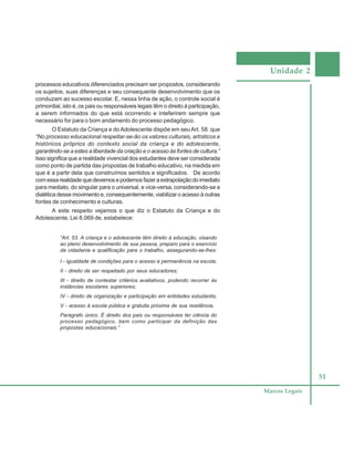 Unidade 2
51
Marcos Legais
processos educativos diferenciados precisam ser propostos, considerando
os sujeitos, suas diferenças e seu consequente desenvolvimento que os
conduzam ao sucesso escolar. E, nessa linha de ação, o controle social é
primordial, isto é, os pais ou responsáveis legais têm o direito à participação,
a serem informados do que está ocorrendo e inteferirem sempre que
necessário for para o bom andamento do processo pedagógico.
O Estatuto da Criança e doAdolescente dispõe em seu Art. 58. que
“No processo educacional respeitar-se-ão os valores culturais, artísticos e
históricos próprios do contexto social da criança e do adolescente,
garantindo-se a estes a liberdade da criação e o acesso às fontes de cultura.”
Isso significa que a realidade vivencial dos estudantes deve ser considerada
como ponto de partida das propostas de trabalho educativo, na medida em
que é a partir dela que construímos sentidos e significados. De acordo
comessarealidadequedevemosepodemosfazeraextrapolaçãodoimediato
para mediato, do singular para o universal, e vice-versa, considerando-se a
dialética desse movimento e, consequentemente, viabilizar o acesso à outras
fontes de conhecimento e culturas.
A este respeito vejamos o que diz o Estatuto da Criança e do
Adolescente, Lei 8.069 de, estabelece:
“Art. 53. A criança e o adolescente têm direito à educação, visando
ao pleno desenvolvimento de sua pessoa, preparo para o exercício
da cidadania e qualificação para o trabalho, assegurando-se-lhes:
I - igualdade de condições para o acesso e permanência na escola;
II - direito de ser respeitado por seus educadores;
III - direito de contestar critérios avaliativos, podendo recorrer às
instâncias escolares superiores;
IV - direito de organização e participação em entidades estudantis;
V - acesso à escola pública e gratuita próxima de sua residência.
Parágrafo único. É direito dos pais ou responsáveis ter ciência do
processo pedagógico, bem como participar da definição das
propostas educacionais.”
 