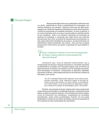 52
Educação Integral
Marcos Legais
Nesse asserto legal vemos que a participação é afirmada como
um direito, explicitando-se ainda a possibilidade da contestação, dos
critérios avaliativos, por exemplo. Oportuno mencionar que além disso,
assegura-se o direito de respeito aos estudantes por parte dos educadores;
o direito da organização em entidades estudantis, no caso os grêmios, é
um ponto importante, além do acesso à escola pública e gratuita próxima
de sua residência. Esse é um indicativo importante na construção de
políticas de ampliação e construção das redes físicas dos sistemas
educacionais, bem como, na política de transporte para os estudantes, ou
seja, gestar alternativas facilitadoras de acesso e, consequentemente, da
permanência desses estudantes nas escolas. Para que isso aconteça
asseguremos instrumentos que gerem a igualdade de oportunidades e
sucesso.
O que a legislação estabelece em termos de organização
do tempo e espaços educativos numa proposta de
educação integral?
Lembramos aqui, como já dissemos anteriormente, que a
reorganização dos tempos e espaços educativos é uma tarefa importante
se pretendemos consolidar uma educação integral, tanto em termos de
desenvolvimento omnilateral dos sujeitos como da ampliação da jornada.
Essa flexibilidade é importante, considerando as diferentes realidades
educativas do Brasil, e está assegurada pela Lei de Diretrizes e Bases da
Educação, como vemos:
“Art. 23º. A educação básica poderá organizar -se em séries anuais,
períodos semestrais, ciclos, alternância regular de períodos de
estudos, grupos não-seriados, com base na idade, na competência
e em outros critérios, ou por forma diversa de organização, sempre
que o interesse do processo de aprendizagem assim o recomendar.”
Portanto, uma proposta de tempo integral pode e deve implementar
novas formas de enturmação ou constituição de grupos, considerando faixas
etárias, projetos de estudo e pesquisa, níveis de desenvolvimento integral,
níveis de letramento dos estudantes, modalidades de atividades
diversificadas, dentre outras possibilidades. Portanto, há uma ampla
flexibilidade no sentido de que rotinas de trabalho possam ser propostas de
forma atender as reais necessidades dos estudantes.
 