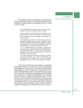 Unidade 2
53
Marcos Legais
É importante citar que a classificação dos estudantes no
âmbito da educação integral e com jornada ampliada devemos
considerar, necessariamente o que estabelece oArt. 23., incisos
II, III e IV, ou seja:
“II - a classificação em qualquer série ou etapa, exceto a
primeira do ensino fundamental, pode ser feita:
a) por promoção, para alunos que cursaram, com
aproveitamento, a série ou fase anterior, na própria escola;
b) por transferência, para candidatos procedentes de
outras escolas;
c) independentemente de escolarização anterior,
mediante avaliação feita pela escola, que defina o grau
de desenvolvimento e experiência do candidato e permita
sua inscrição na série ou etapa adequada, conforme
regulamentação do respectivo sistema de ensino;
III - nos estabelecimentos que adotam a progressão
regular por série, o regimento escolar pode admitir formas
de progressão parcial, desde que preservada a
seqüência do currículo, observadas as normas do
respectivo sistema de ensino;
IV - poderão organizar-se classes, ou turmas, com alunos
de séries distintas, com níveis equivalentes de
adiantamento na matéria, para o ensino de línguas
estrangeiras, artes, ou outros componentes curriculares;”
Vemos que a lei é flexível no que se refere ao processo de
classificação, dando aos sistemas de ensino possibilidades
diferenciadas de se organizarem, conforme suas demandas e
especificidades. Coloca o estudante e a aprendizagem como
centro de gravidade do processo. Isso significa que o processo
deve ser pensado, implantado e implementado a partir dos sujeitos
reais, objetivando a sua efetiva aprendizagem e uma trajetória
escolar de sucesso, pautada na qualidade do ensino. E, mais
que isso, valoriza a experiência extra-escolar e os saberes que
os estudantes já possuem como ponto de partida fundamental
ao processo de ensino, como já vimos anteriormente. Essa idéia
está bastante presente também quando a LDB normatiza a
questão da verificação do rendimento em seu Art. 24, inciso V:
 