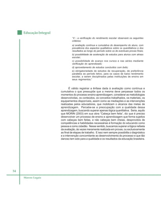 54
Educação Integral
Marcos Legais
“V - a verificação do rendimento escolar observará os seguintes
critérios:
a) avaliação contínua e cumulativa do desempenho do aluno, com
prevalência dos aspectos qualitativos sobre os quantitativos e dos
resultados ao longo do período sobre os de eventuais provas finais;
b) possibilidade de aceleração de estudos para alunos com atraso
escolar;
c) possibilidade de avanço nos cursos e nas séries mediante
verificação do aprendizado;
d) aproveitamento de estudos concluídos com êxito;
e) obrigatoriedade de estudos de recuperação, de preferência
paralelos ao período letivo, para os casos de baixo rendimento
escolar, a serem disciplinados pelas instituições de ensino em
seus regimentos;”
É válido registrar a ênfase dada à avaliação como contínua e
cumulativa o que pressupõe que a mesma deve perpassar todos os
momentos do processo ensino-aprendizagem, considerar as metodologias
desenvolvidas, os conteúdos, os conceitos trabalhados, os materiais, os
equipamentos disponíveis, assim como as mediações e as intervenções
realizadas pelos educadores, que mobilizam o alcance das metas de
aprendizagem. Percebe-se a preocupação com a qualidade dessa
aprendizagem, buscando superar apenas lógica quantitativa. Seria, aquilo
que MORIN (2003) em sua obra “Cabeça bem feita”, diz que é preciso
desenvolver um processo de ensino e aprendizagem que forma sujeitos
com cabeças bem feitas, e não cabeças bem cheias, desprovidos de
competências e habilidades necessárias à formação do educando como
pessoa e como cidadão. Nesse sentido, buscamos superar a lógica nefasta
da avaliação, às vezes meramente realizada em provas, ou exclusivamente
ao final de etapas de trabalho. E isso nem sempre possibilita o diagnóstico
e a intervenção concomitante ao desenvolvimento do processo e que tão
danoso tem sido para a qualidade e os resultados da educação brasileira.
 