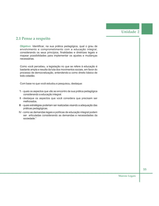 Unidade 2
55
Marcos Legais
2.1 Pense a respeito
Objetivo: Identificar, na sua prática pedagógica, qual o grau de
envolvimento e comprometimento com a educação integral,
considerando os seus princípios, finalidades e diretrizes legais e
mapear possibilidades para implementar os ajustes e mudanças
necessárias.
Como você percebeu, a legislação no que se refere à educação é
bastante ampla e resulta da luta dos movimentos sociais, em favor do
processo de democratização, entendendo-a como direito básico de
todo cidadão.
Com base no que você estudou e pesquisou, destaque:
“I - quais os aspectos que vão ao encontro de sua prática pedagógica
considerando a educação integral.
II - destaque os aspectos que você considera que precisam ser
melhorados.
III - quais estratégias poderiam ser realizadas visando a adequação das
práticas pedagógicas.
IV - como as demandas legais e políticas de educação integral podem
ser articuladas considerando as demandas e necessidades da
sociedade.”
 
