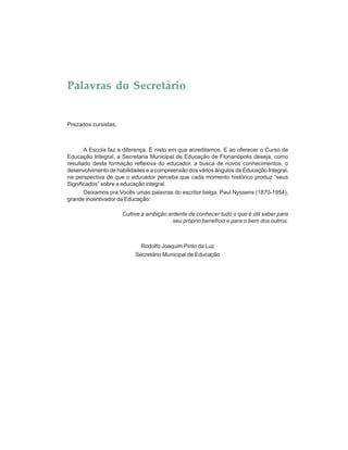 Palavras do Secretário
Prezados cursistas,
A Escola faz a diferença. É nisto em que acreditamos. E ao oferecer o Curso de
Educação Integral, a Secretaria Municipal de Educação de Florianópolis deseja, como
resultado desta formação reflexiva do educador, a busca de novos conhecimentos, o
desenvolvimento de habilidades e a compreensão dos vários ângulos da Educação Integral,
na perspectiva de que o educador perceba que cada momento histórico produz “seus
Significados” sobre a educação integral.
Deixamos pra Vocês umas palavras do escritor belga, Paul Nyssens (1870-1954),
grande incentivador da Educação:
Cultive a ambição ardente de conhecer tudo o que é útil saber para
seu próprio benefício e para o bem dos outros.
Rodolfo Joaquim Pinto da Luz
Secretário Municipal de Educação
 