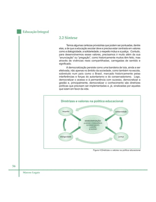 56
Educação Integral
Marcos Legais
2.2 Síntese
Temos algumas certezas provisórias que podem ser pontuadas, dentre
elas, a de que a educação escolar deve e precisa estar centrada em valores
como a dialogicidade, a solidariedade, o respeito mútuo e a justiça. Contudo,
para desenvolvermos esses valores, precisamos ir muito além da sua
“anunciação” ou “pregação”, como historicamente muitos têm feito, mas
através de vivências reais compartilhadas, carregadas de sentido e
significado.
A democratização persiste como uma bandeira de luta, ainda a ser
efetivada, não apenas no âmbito da sociedade, como também na escola,
sobretudo num país como o Brasil, marcado historicamente pelas
interferências e forças do autoritarismo e do conservadorismo. Logo,
democratizar o acesso e à permanência com sucesso, democratizar a
gestão e, principalmente, democratizar o conhecimento são diretrizes
políticas que precisam ser implementadas e, já, sinalizadas por aqueles
que lutam em favor da vida.
Figura 4:Diretrizes e valores na política educacional
Diretrizes e valores na política educacional
 
