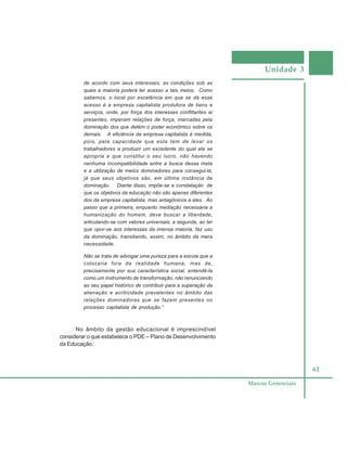 Unidade 3
61
Marcos Gerenciais
de acordo com seus interesses, as condições sob as
quais a maioria poderá ter acesso a tais meios. Como
sabemos, o local por excelência em que se dá esse
acesso é a empresa capitalista produtora de bens e
serviços, onde, por força dos interesses conflitantes aí
presentes, imperam relações de força, marcadas pela
dominação dos que detém o poder econômico sobre os
demais. A eficiência da empresa capitalista é medida,
pois, pela capacidade que esta tem de levar os
trabalhadores a produzir um excedente do qual ela se
apropria e que constitui o seu lucro, não havendo
nenhuma incompatibilidade entre a busca dessa meta
e a utilização de meios dominadores para consegui-la,
já que seus objetivos são, em última instância de
dominação. Diante disso, impõe-se a constatação de
que os objetivos da educação não são apenas diferentes
dos da empresa capitalista, mas antagônicos a eles. Ao
passo que a primeira, enquanto mediação necessária a
humanização do homem, deve buscar a liberdade,
articulando-se com valores universais, a segunda, ao ter
que opor-se aos interessas da imensa maioria, faz uso
da dominação, transitando, assim, no âmbito da mera
necessidade.
Não se trata de advogar uma pureza para a escola que a
colocaria fora da realidade humana, mas de,
precisamente por sua característica social, entendê-la
como um instrumento de transformação, não renunciando
ao seu papel histórico de contribuir para a superação da
alienação e acriticidade prevalentes no âmbito das
relações dominadoras que se fazem presentes no
processo capitalista de produção.”
No âmbito da gestão educacional é imprescindível
considerar o que estabelece o PDE – Plano de Desenvolvimento
da Educação.
 