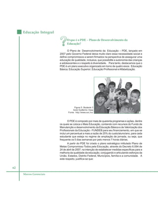 62
Educação Integral
Marcos Gerenciais
O que é o PDE – Plano de Desenvolvimento da
Educação?
O Plano de Desenvolvimento da Educação – PDE, lançado em
2007 pelo Governo Federal deixa muito claro essa necessidade social e
define compromissos a serem firmados na perspectiva de assegurar uma
educação de qualidade, inclusiva, que possibilite a autonomia das crianças
e adolescentes e o respeito à diversidade. Para tanto, destacamos que o
PDE é um plano executivo organizado em torno de quatro eixos: Educação
Básica; Educação Superior; Educação Profissional eAlfabetização.
O PDE é composto por mais de quarenta programas e ações, dentre
os quais se coloca o Mais Educação, contando com recursos do Fundo de
Manutenção e desenvolvimento da Educação Básica e de Valorização dos
Profissionais da Educação - FUNDEB para seu financiamento, em que se
inclui um percentual a mais a razão de 25% do custo/aluno/ano, para cada
estudante que esteja no regime de ampliação de jornada, ou seja, que
frequente os 5 dias semanas por pelo menos 7 horas diárias.
A partir do PDE foi criado o plano estratégico intitulado Plano de
Metas Compromisso Todos pela Educação, através do Decreto 6.094 de
24 de abril de 2007, na intenção de estabelecer medidas específicas para a
melhoria da qualidade da educação, conjugando e articulando esforços da
União, Estados, Distrito Federal, Municípios, família e a comunidade. A
este respeito, justifica-se que:
Figura 5: Students 3
Autor:Guillermo Ossa
Fonte: http://www.sxc.hu/
 