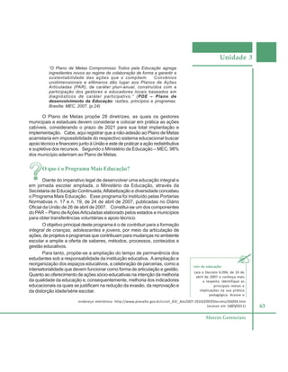 Unidade 3
63
Marcos Gerenciais
“O Plano de Metas Compromisso Todos pela Educação agrega
ingredientes novos ao regime de colaboração de forma a garantir a
sustentabilidade das ações que o compõem. Convênios
unidimensionais e efêmeros dão lugar aos Planos de Ações
Articuladas (PAR), de caráter pluri-anual, construídos com a
participação dos gestores e educadores locais baseados em
diagnósticos de caráter participativo.” (PDE – Plano de
desenvolvimento da Educação: razões, princípios e programas.
Brasília: MEC, 2007. (p.24)
O Plano de Metas propõe 28 diretrizes, as quais os gestores
municipais e estaduais devem considerar e colocar em prática as ações
cabíveis, considerando o prazo de 2021 para sua total implantação e
implementação. Cabe, aqui registrar que a não-adesão ao Plano de Metas
acarretaria em impossibilidade do respectivo sistema educacional buscar
apoio técnico e financeiro junto à União e este de praticar a ação redistributiva
e supletiva dos recursos. Segundo o Ministério da Educação – MEC, 98%
dos município aderiram ao Plano de Metas.
O que é o Programa Mais Educação?
Diante do imperativo legal de desenvolver uma educação integral e
em jornada escolar ampliada, o Ministério da Educação, através da
Secretaria de Educação Continuada,Alfabetização e diversidade concebeu
o Programa Mais Educação. Esse programa foi instituído pelas Portarias
Normativas n. 17 e n. 19, de 24 de abril de 2007, publicadas no Diário
Oficial da União de 26 de abril de 2007. Constitui-se um dos componentes
do PAR – Plano deAçõesArticuladas elaborado pelos estados e municípios
para obter transferências voluntárias e apoio técnico.
O objetivo principal deste programa é o de contribuir para a formação
integral de crianças, adolescentes e jovens, por meio da articulação de
ações, de projetos e programas que contribuam para mudanças no ambiente
escolar e amplie a oferta de saberes, métodos, processos, conteúdos e
gestão educativos.
Para tanto, propõe-se a ampliação do tempo de permanência dos
estudantes sob a responsabilidade da instituição educativa. Aampliação e
reorganização dos espaços educativos, a celebração de parcerias, como a
intersetorialidade que devem funcionar como forma de articulação e gestão.
Quanto ao oferecimento de ações sócio-educativas na intenção da melhoria
da qualidade da educação e, consequentemente, melhoria dos indicadores
educacionais os quais se justificam na redução da evasão, da reprovação e
da distorção idade/série escolar.
Leis da educação:
Leia o Decreto 6.094, de 24 de
abril de 2007 e conheça mais
a respeito. Identifique as
principais metas e
implicações na sua prática
pedagógica. Acesse o
endereço eletrônico: http://www.planalto.gov.br/ccivil_03/_Ato2007-2010/2007/Decreto/D6094.htm
(acesso em 16/05/2011)
 