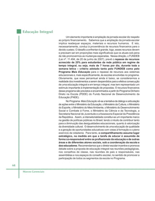 64
Educação Integral
Marcos Gerenciais
Um elemento importante à ampliação da jornada escolar diz respeito
ao próprio financiamento. Sabemos que a ampliação da jornada escolar
implica readequar espaços, materiais e recursos humanos. E isto,
necessariamente, conduz à proveniência de recursos financeiros para o
devido custeio. O desafio a enfrentar é grande, logo, esses recursos devem
e precisam ser em proporções mais significativas que os atuais sob pena
de não promovermos as mudanças esperadas. Nessa direção, o FUNDEB
(Lei nº. 11.494, de 20 de junho de 2007), prevê o repasse de recursos
acrescido de 25% para estudantes da rede pública em regime de
tempo integral, ou seja, mais de 7 horas por dia, durante toda a
semana letiva – critério adotado tanto pelo FUNDEB como pelo
Programa Mais Educação para o repasse de recursos aos sistemas
educacionais e, mais especificamente, às escolas envolvidas no programa.
Obviamente, que esse percentual ainda é baixo, se considerarmos a
realidade dos investimentos a serem despendidos para a efetiva consecução
de uma educação integral e em tempo integral, mas tem representado um
estímulo importante à implementação de propostas. O recursos financeiros
desse programa são previstos e encaminhados a partir do Programa Dinheiro
Direto na Escola (PDDE) do Fundo Nacional de Desenvolvimento da
Educação (FNDE).
NoPrograma Mais Educaçãovê-seatentativadediálogoearticulação
de ações entre o Ministério da Educação, o Ministério da Cultura, o Ministério
do Esporte, o Ministério do MeioAmbiente, o Ministério do Desenvolvimento
Social e Combate à Fome, o Ministério da Ciência e da Tecnologia, a
Secretaria Nacional de Juventude e aAssessoria Especial da Presidência
da República. Assim, a intersetorialidade constitui-se um importante marco
na gestão de políticas públicas no Brasil, tendo o intuito de contribuir tanto
para a diminuição das desigualdades educacionais, quanto à valorização
da diversidade cultural. O desenvolvimento de uma educação de qualidade
e a geração de oportunidades educativas com vistas à formação e o pleno
exercício da cidadania. Para tanto, o compartilhamento assume lugar
estratégico, na medida em que a tarefa de educar é assumida de
forma co-responsável entre os profissionais da educação e de outras
áreas e de diferentes atores sociais, sob a coordenação da escola e
dos educadores. Recomendamos que o diretor escolar incentive e promova
debate sobre a proposta de educação integral nas reuniões pedagógicas,
nos conselhos de classe, nas reuniões de pais e responsáveis, nas
assembléias e nos espaços do conselho escolar, no sentido de promover a
participação de todos os segmentos da escola no Programa.
 