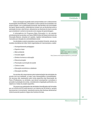 Unidade 3
65
Marcos Gerenciais
Essa concepção de gestão está comprometida com o oferecimento
de atividades diversificadas, articuladas a outros setores da sociedade e do
próprio Estado, com a participação da escola, das famílias e da comunidade
em geral. Nesse sentido, pretendemos romper com as dicotomias entre a
educação formal e não-formal, utilizaremos as diretrizes do bairro-escola
que consideram o entorno da escola como espaço de aprendizagem.
A abrangência do Programa Mais Educação é o de atender
prioritariamente as escolas com baixo IDEB (Índice de Desenvolvimento da
Educação Básica), situadas em capitais, regiões metropolitanas e locais
marcados por situação de vulnerabilidade social.
As atividades a serem propostas e que recebem fomento, através de
receitas voluntárias da União, foram organizadas em macrocampos, a saber:
aAcompanhamento pedagógico
aaaaaEsporte e lazer
aaaaaMeio ambiente
aaaaaInclusão digital
aaaaaDireitos humanos e educação
aaaaaEducomunicação
aaaaaPrevenção e promoção da saúde
aaaaaCultura e artes
aaaaaEducação econômica e cidadania
aaaaaEducação científica
As escolas são responsáveis pela implementação das atividades de
acordo com sua realidade, ou seja, suas necessidades e possibilidades.
Os recursos são repassados para conta específica das Associação de
Pais e Professores, ou similares, que devem acompanhar o processo e
proceder à prestação de contas, considerando a legislação pertinente e os
objetivos e metas do projeto específico.
Os grupos que participarão das atividades diversificadas são formadas
por um mínimo de 20 (vinte) alunos e um máximo de 30 (trinta) e, sempre
que possível e conveniente, mesclando alunos das diversas séries/anos/
ciclos buscando quebrar a lógica dos horários formais.
Acesse:
saiba mais sobre o projeto
Bairro-Escola.
http://www.unicef.org/brazil/pt/bairro_escola.pdf
 