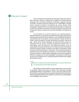 66
Educação Integral
Marcos Gerenciais
Para a realização das atividades de educação integral do Programa
Mais Educação, abre-se o espaço para o trabalho dos profissionais da
educação, dos educadores populares, estudantes e agentes culturais
(monitores),devendo-seobservarodispostonaLeinº9.608/1998,quedispõe
sobre o serviço voluntário. Os sistemas de ensino devem, como
contrapartida, designar dentre os profissionais da educação um profissional
de 40 horas semanais para exercer a função de professor comunitário que
coordenará a oferta e o desenvolvimento das atividades do Programa na
escola.
As atividades de monitoria deverão ser desempenhadas,
preferencialmente, por estudantes universitários de formação específica nas
áreas de desenvolvimento das atividades ou com habilidades específicas,
reconhecidas pela comunidade, como por exemplo: instrutor de judô ou
karatê, mestre de capoeira, contador de histórias comunitário, instrutor de
ioga, dentre outros. Essas atividades de caráter formativo podem ser
realizadas fora da escola, utilizando equipamentos disponíveis na
comunidade, tanto do Estado em suas diferentes esferas, como de
organizações não-governamentais ou da iniciativa privada como ginásios
esportivos, parques, teatros, conselhos comunitários, associações, clubes
e outros devidamente definidos e articulados. Dentro dessa perspectiva,
pretende-se que as atividades se articulem com o funcionamento regular
da escola, previsto no projeto político pedagógico, tendo a preocupação de
oferecer a interação com as várias linguagens, incorporando a vivência dos
alunos e da comunidade, para o consequente desenvolvimento das múltiplas
dimensões humanas.
Quais as dimensões fundamentais para o desenvolvimento
de uma proposta de tempo integral?
Não existem modelos perfeitos a serem implantados no que se refere
à educação integral, até porque, acreditar nisso sabotaria qualquer
possibilidade efetiva de integralidade. Há que se pensar modelos a partir
dos territórios e das pessoas que constituem esses territórios de forma a
articular significativamente as necessidades, as demandas, as possibilidades
e as estratégias mais propícias.
 