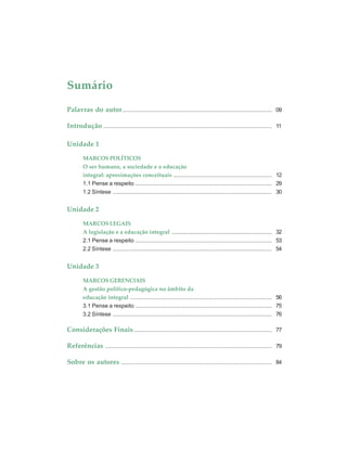 Sumário
Palavras do autor.............................................................................................. 09
Introdução .......................................................................................................... 11
Unidade 1
MARCOS POLÍTICOS
O ser humano, a sociedade e a educação
integral: aproximações conceituais .............................................................. 12
1.1 Pense a respeito ...................................................................................... 29
1.2 Síntese .................................................................................................... 30
Unidade 2
MARCOS LEGAIS
A legislação e a educação integral ............................................................... 32
2.1 Pense a respeito ...................................................................................... 53
2.2 Síntese .................................................................................................... 54
Unidade 3
MARCOS GERENCIAIS
A gestão político-pedagógica no âmbito da
educação integral ......................................................................................... 56
3.1 Pense a respeito ...................................................................................... 75
3.2 Síntese .................................................................................................... 76
Considerações Finais....................................................................................... 77
Referências ......................................................................................................... 79
Sobre os autores ............................................................................................... 84
 